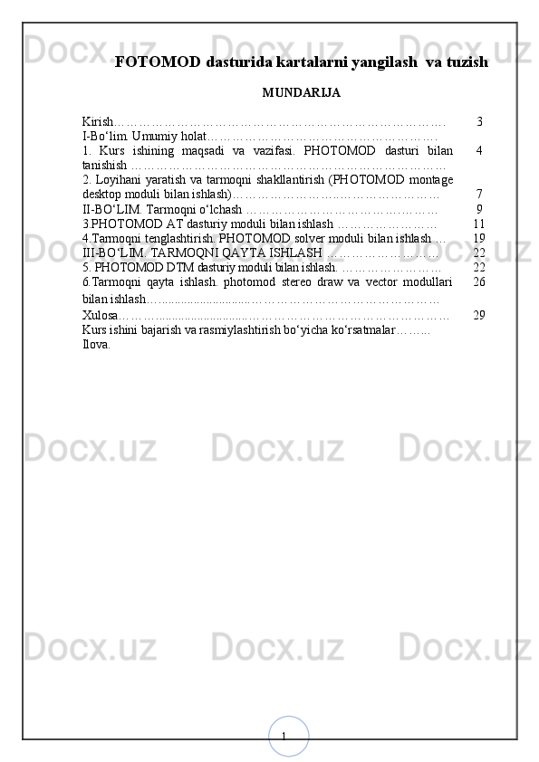 1FOTOMOD dasturida kartalarni yangilash  va tuzish  
MUNDARIJA
Kirish……………………………………………………………………. 3
I -Bо‘lim. Umumiy holat ……………………………………………….
1.   Kurs   ishining   maqsadi   va   vazifasi .   PHOTOMOD   dasturi   bilan
tanishish  ………………………………………………………………… 4
2.   Loyihani yaratish va tarmoqni shakllantirish (PHOTOMOD montage
desktop moduli bilan ishlash) ……………………..…………………… 7
II -BО‘LIM.   Tarmoqni o‘lchash  ……………………………….……… 9
3. PHOTOMOD AT dasturiy moduli bilan ishlash  …………………… 1 1
4 . Tarmoqni tenglashtirish. PHOTOMOD solver moduli bilan ishlash  … 19
I I I-BО‘LIM.   TARMOQNI QAYTA ISHLASH  ……………………… 22
5.   PHOTOMOD DTM dasturiy moduli bilan ishlash .  …………………… 22
6. Tarmoqni   qayta   ishlash.   photomod   stereo   draw   va   vector   modullari
bilan ishlash … ............................. ……………………………………… 26
Xulosa ……… ............................. ………………………………………… 29
Kurs ishini bajarish va rasmiylashtirish bо‘yicha kо‘rsatmalar ……...
Ilova .
