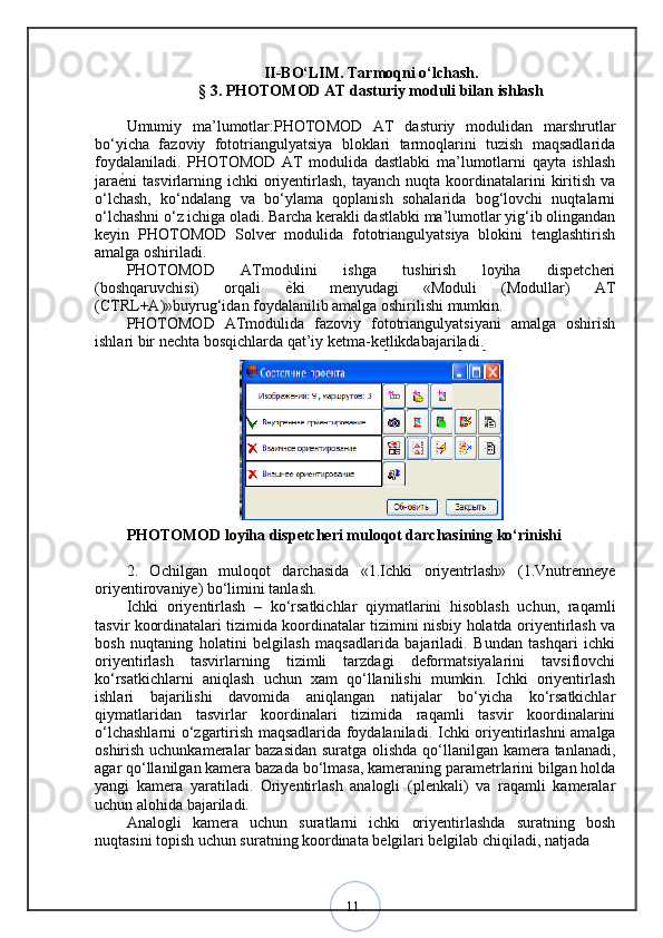 11II -BО‘LIM.  Tarmoqni o‘lchash.
§ 3.  PHOTOMOD AT dasturiy moduli bilan ishlash
Umumiy   ma’lumotlar:PHOTOMOD   AT   dasturiy   modulidan   marshrutlar
bo‘yicha   fazoviy   fototriangulyatsiya   bloklari   tarmoqlarini   tuzish   maqsadlarida
foydalaniladi.   PHOTOMOD   AT   modulida   dastlabki   ma’lumotlarni   qayta   ishlash
jara ѐ? ni  tasvirlarning ichki   oriyentirlash,  tayanch  nuqta  koordinatalarini  kiritish  va
o‘lchash,   ko‘ndalang   va   bo‘ylama   qoplanish   sohalarida   bog‘lovchi   nuqtalarni
o‘lchashni o‘z ichiga oladi. Barcha kerakli dastlabki ma’lumotlar yig‘ib olingandan
keyin   PHOTOMOD   Solver   modulida   fototriangulyatsiya   blokini   tenglashtirish
amalga oshiriladi. 
PHOTOMOD   ATmodulini   ishga   tushirish   loyiha   dispetcheri
(boshqaruvchisi)   orqali   ѐ	
? ki   menyudagi   «Moduli   (Modullar)   AT
(CTRL+A)»buyrug‘idan foydalanilib amalga oshirilishi mumkin. 
PHOTOMOD   ATmodulida   fazoviy   fototriangulyatsiyani   amalga   oshirish
ishlari bir nechta bosqichlarda qat’iy ketma-ketlikdabajariladi.
PHOTOMOD loyiha dispetcheri muloqot darchasining ko‘rinishi
2.   Ochilgan   muloqot   darchasida   «1.Ichki   oriyentrlash»   (1.Vnutrenneye
oriyentirovaniye) bo‘limini tanlash. 
Ichki   oriyentirlash   –   ko‘rsatkichlar   qiymatlarini   hisoblash   uchun,   raqamli
tasvir koordinatalari tizimida koordinatalar tizimini nisbiy holatda oriyentirlash va
bosh   nuqtaning   holatini   belgilash   maqsadlarida   bajariladi.   Bundan   tashqari   ichki
oriyentirlash   tasvirlarning   tizimli   tarzdagi   deformatsiyalarini   tavsiflovchi
ko‘rsatkichlarni   aniqlash   uchun   xam   qo‘llanilishi   mumkin.   Ichki   oriyentirlash
ishlari   bajarilishi   davomida   aniqlangan   natijalar   bo‘yicha   ko‘rsatkichlar
qiymatlaridan   tasvirlar   koordinalari   tizimida   raqamli   tasvir   koordinalarini
o‘lchashlarni o‘zgartirish maqsadlarida foydalaniladi.   Ichki oriyentirlashni amalga
oshirish uchunkameralar bazasidan suratga olishda qo‘llanilgan kamera tanlanadi,
agar qo‘llanilgan kamera bazada bo‘lmasa, kameraning parametrlarini bilgan holda
yangi   kamera   yaratiladi.   Oriyentirlash   analogli   (plenkali)   va   raqamli   kameralar
uchun alohida bajariladi. 
Analogli   kamera   uchun   suratlarni   ichki   oriyentirlashda   suratning   bosh
nuqtasini topish uchun suratning koordinata belgilari belgilab chiqiladi, natjada