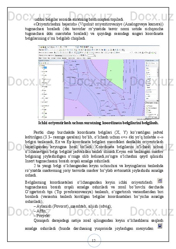 12 ushbu belgilar asosida suratning bosh nuqtasi topiladi. 
«Oriyentirlashni bajarish» (Vipolnit oriyentirovaniye (Analogovaya kamera))
tugmachasi   bosiladi   ( ѐ? ki   tasvirlar   ro‘yxatida   tasvir   nomi   ustida   sichqoncha
tugmachasi   ikki   marotaba   bosiladi)   va   quyidagi   rasmdagi   singari   koordinata
belgilarining o‘rni belgilab chiqiladi.
Ichki oriyentirlash uchun suratning koordinata belgilarini belgilash.
Pastki   chap   burchakda   koordinata   belgilari   (X,   Y)   ko‘rsatilgan   jadval
keltirilgan (3.3– rasmga qaralsin) bo‘lib, o‘lchash uchun «+»  ѐ	
? ki yo‘q holatda «–»
belgisi  tanlanadi, Ex va Ey koordinata belgilari  masofalari  dastlabki  oriyentirlash
bajarilgandan   keyingina   hosil   bo‘ladi.   Koordinata   belgilarini   o‘lchash   uchun
o‘lchana ѐ	
? tgan belgi belgilar jadvalidan tanlab olinadi.Keyin esa tanlangan marker
belgining   joylashishgan   o‘rniga   olib   kelinadi,so‘ngra   o‘lchashni   qayd   qilinishi
Insert tugmachasini bosish orqali amalga oshiriladi.
2   ta   yangi   belgi   o ‘ lchangandan   keyin   uchinchisi   va   keyingilarini   tanlashda
ro ‘ yxatda markerning joriy tasvirda marker  bo ‘ ylab avtomatik joylashishi  amalga
oshadi.
Belgilarning   koordinatalari   o ‘ lchangandan   keyin   ichki   oriyentirlash  
tugmachasini   bosish   orqali   amalga   oshiriladi   va   xosil   bo ‘ luvchi   darchada
O ‘ zgartirish   tipi   (Tip   preobrazovaniya)   tanlanib,   o ‘ zgartirish   variantlaridan   biri
bosiladi   (variantni   tanlash   kiritilgan   belgilar   koordinatalari   bo ‘ yicha   amalga
oshiriladi); 
– Aylanish (Povorot), masshtab, siljish (sdvig); 
– Affin; 
– Proyekt. 
Qoniqarli   darajadagi   natija   xosil   qilingandan   keyin   o‘lchashlarni   saqlash
amalga   oshiriladi   (bunda   darchaning   yuqorisida   joylashgan   menyudan   