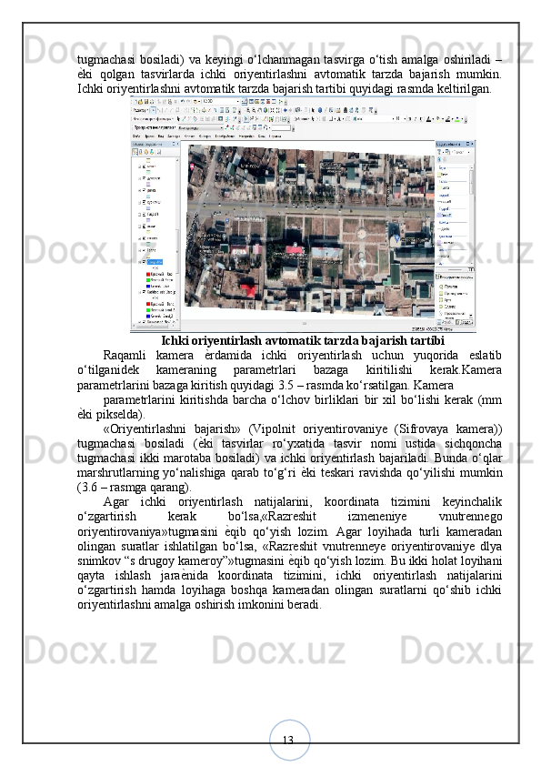 13tugmachasi  bosiladi)  va keyingi  o‘lchanmagan tasvirga o‘tish amalga oshiriladi  –
ѐ? ki   qolgan   tasvirlarda   ichki   oriyentirlashni   avtomatik   tarzda   bajarish   mumkin.
Ichki oriyentirlashni avtomatik tarzda bajarish tartibi quyidagi rasmda keltirilgan.
Ichki oriyentirlash avtomatik tarzda bajarish tartibi
Raqamli   kamera   ѐ	
? rdamida   ichki   oriyentirlash   uchun   yuqorida   eslatib
o‘tilganidek   kameraning   parametrlari   bazaga   kiritilishi   kerak.Kamera
parametrlarini bazaga kiritish quyidagi 3.5 – rasmda ko‘rsatilgan. Kamera 
parametrlarini   kiritishda   barcha   o‘lchov   birliklari   bir   xil   bo‘lishi   kerak   (mm
ѐ	
? ki pikselda).
«Oriyentirlashni   bajarish»   (Vipolnit   oriyentirovaniye   (Sifrovaya   kamera))
tugmachasi   bosiladi   ( ѐ	
? ki   tasvirlar   ro‘yxatida   tasvir   nomi   ustida   sichqoncha
tugmachasi  ikki marotaba bosiladi) va ichki oriyentirlash bajariladi. Bunda o‘qlar
marshrutlarning  yo‘nalishiga  qarab  to‘g‘ri   ѐ	
? ki   teskari   ravishda  qo‘yilishi  mumkin
(3.6 – rasmga qarang). 
Agar   ichki   oriyentirlash   natijalarini,   koordinata   tizimini   keyinchalik
o‘zgartirish   kerak   bo‘lsa,«Razreshit   izmeneniye   vnutrennego
oriyentirovaniya»tugmasini   ѐ	
? qib   qo‘yish   lozim.   Agar   loyihada   turli   kameradan
olingan   suratlar   ishlatilgan   bo‘lsa,   «Razreshit   vnutrenneye   oriyentirovaniye   dlya
snimkov “s drugoy kameroy”»tugmasini  ѐ	
? qib qo‘yish lozim. Bu ikki holat loyihani
qayta   ishlash   jara ѐ	
? nida   koordinata   tizimini,   ichki   oriyentirlash   natijalarini
o‘zgartirish   hamda   loyihaga   boshqa   kameradan   olingan   suratlarni   qo‘shib   ichki
oriyentirlashni amalga oshirish imkonini beradi .