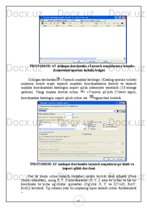 15PHOTOMOD AT muloqot darchasida «Tayanch nuqtalarini o‘lchash»
(Izmereniye opornix tochek) belgisi
Ochilgan darchadan   «Tayanch nuqtalar katologi» (Katalog opornix tochek)
nuqtasini   bosish   orqali   tayanch   nuqtalari   koordinatalarini   kiritish   va   tayanch
nuqtalar   koordinatalari   katalogini   import   qilish   imkoniyati   yaratiladi   (3.8-rasmga
qaralsin).   Yangi   nuqtani   kiritish   uchun     «Yozuvni   qo‘yish   (Vstavit   zapis),
koordinatalar katalogini import qilish uchun esa  tugmachasi bosiladi.
PHOTOMOD AT muloqot darchasida tayanch nuqtalarni qo‘shish va
import qilish darchasi
Har   bir   nuqta   uchun   tayanch   nuqtalari   nomini   kiritish   talab   qilinadi   (Nom
(Imya) sohasidan), uning X, Y, Z koordinatalari (X, Y, Z soha bo‘yicha) va har bir
koordinata   bo‘yicha   og‘irliklar   qiymatlari   (Og‘irlik   X,   Y   va   Z(VesX,   BecY,
BesZ)) kiritiladi. Tip sohasiu yoki bu nuqtaning tipini tanlash uchun foydalaniladi
–