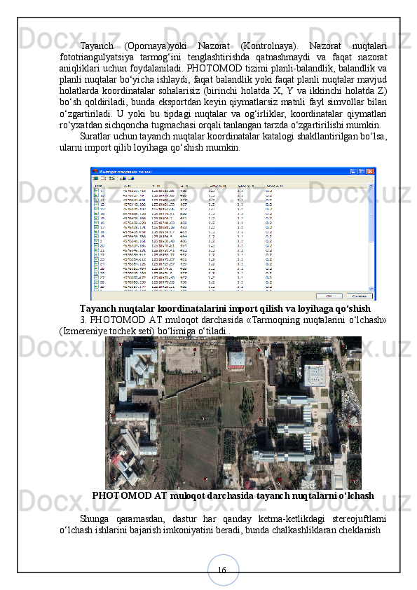 16Tayanch   (Opornaya)yoki   Nazorat   (Kontrolnaya).   Nazorat   nuqtalari
fototriangulyatsiya   tarmog‘ini   tenglashtirishda   qatnashmaydi   va   faqat   nazorat
aniqliklari uchun foydalaniladi. PHOTOMOD tizimi planli-balandlik, balandlik va
planli nuqtalar bo‘yicha ishlaydi, faqat balandlik yoki faqat planli nuqtalar mavjud
holatlarda   koordinatalar   sohalarisiz   (birinchi   holatda   X,  Y   va  ikkinchi   holatda   Z)
bo‘sh qoldiriladi, bunda eksportdan keyin qiymatlarsiz matnli fayl simvollar bilan
o‘zgartiriladi.   U   yoki   bu   tipdagi   nuqtalar   va   og‘irliklar,   koordinatalar   qiymatlari
ro‘yxatdan sichqoncha tugmachasi orqali tanlangan tarzda o‘zgartirilishi mumkin. 
Suratlar uchun tayanch nuqtalar koordinatalar katalogi shakllantirilgan bo‘lsa,
ularni import qilib loyihaga qo‘shish mumkin.
Tayanch nuqtalar koordinatalarini import qilish va loyihaga qo‘shish 
3. PHOTOMOD AT muloqot darchasida «Tarmoqning nuqtalarini o‘lchash»
(Izmereniye tochek seti) bo‘limiga o‘tiladi .
PHOTOMOD AT muloqot darchasida tayanch nuqtalarni o‘lchash
Shunga   qaramasdan,   dastur   har   qanday   ketma-ketlikdagi   stereojuftlarni
o‘lchash ishlarini bajarish imkoniyatini beradi, bunda chalkashliklaran cheklanish