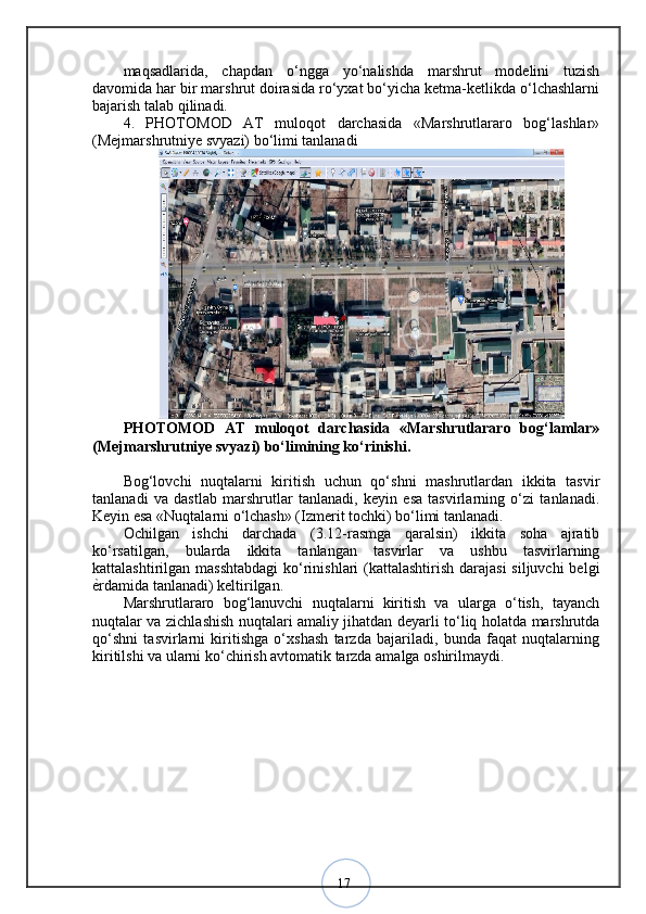 17maqsadlarida,   chapdan   o‘ngga   yo‘nalishda   marshrut   modelini   tuzish
davomida har bir marshrut doirasida ro‘yxat bo‘yicha ketma-ketlikda o‘lchashlarni
bajarish talab qilinadi. 
4.   PHOTOMOD   AT   muloqot   darchasida   «Marshrutlararo   bog‘lashlar»
(Mejmarshrutniye svyazi) bo‘limi tanlanadi 
PHOTOMOD   AT   muloqot   darchasida   «Marshrutlararo   bog‘lamlar»
(Mejmarshrutniye svyazi) bo‘limining ko‘rinishi.
Bog‘lovchi   nuqtalarni   kiritish   uchun   qo‘shni   mashrutlardan   ikkita   tasvir
tanlanadi   va   dastlab   marshrutlar   tanlanadi,   keyin   esa   tasvirlarning   o‘zi   tanlanadi.
Keyin esa «Nuqtalarni o‘lchash» (Izmerit tochki) bo‘limi tanlanadi. 
Ochilgan   ishchi   darchada   (3.12-rasmga   qaralsin)   ikkita   soha   ajratib
ko‘rsatilgan,   bularda   ikkita   tanlangan   tasvirlar   va   ushbu   tasvirlarning
kattalashtirilgan masshtabdagi  ko‘rinishlari  (kattalashtirish darajasi  siljuvchi  belgi
ѐ? rdamida tanlanadi) keltirilgan. 
Marshrutlararo   bog‘lanuvchi   nuqtalarni   kiritish   va   ularga   o‘tish,   tayanch
nuqtalar va zichlashish nuqtalari amaliy jihatdan deyarli to‘liq holatda marshrutda
qo‘shni   tasvirlarni   kiritishga   o‘xshash   tarzda   bajariladi,   bunda   faqat   nuqtalarning
kiritilshi va ularni ko‘chirish avtomatik tarzda amalga oshirilmaydi.