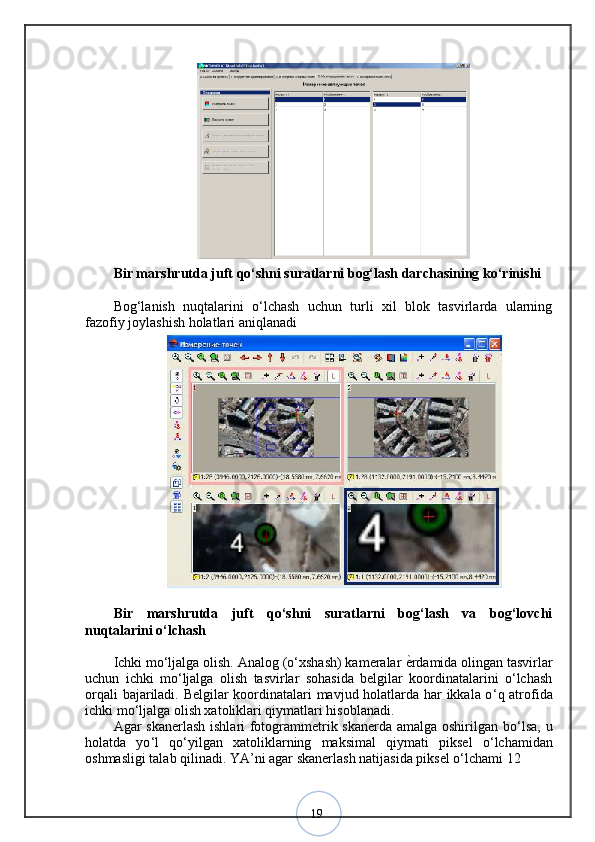 19Bir marshrutda juft qo‘shni suratlarni bog‘lash darchasining ko‘rinishi
Bog‘lanish   nuqtalarini   o‘lchash   uchun   turli   xil   blok   tasvirlarda   ularning
fazofiy joylashish holatlari aniqlanadi
Bir   marshrutda   juft   qo‘shni   suratlarni   bog‘lash   va   bog‘lovchi
nuqtalarini o‘lchash
Ichki mo‘ljalga olish. Analog (o‘xshash) kameralar  ѐ? rdamida olingan tasvirlar
uchun   ichki   mo‘ljalga   olish   tasvirlar   sohasida   belgilar   koordinatalarini   o‘lchash
orqali bajariladi. Belgilar koordinatalari mavjud holatlarda har ikkala o ‘ q atrofida
ichki mo ‘ ljalga olish xatoliklari qiymatlari hisoblanadi. 
Agar skanerlash ishlari fotogrammetrik skanerda amalga oshirilgan bo ‘ lsa, u
holatda   yo ‘ l   qo ‘ yilgan   xatoliklarning   maksimal   qiymati   piksel   o ‘ lchamidan
oshmasligi talab qilinadi. YA ’ ni agar skanerlash natijasida piksel o ‘ lchami 12