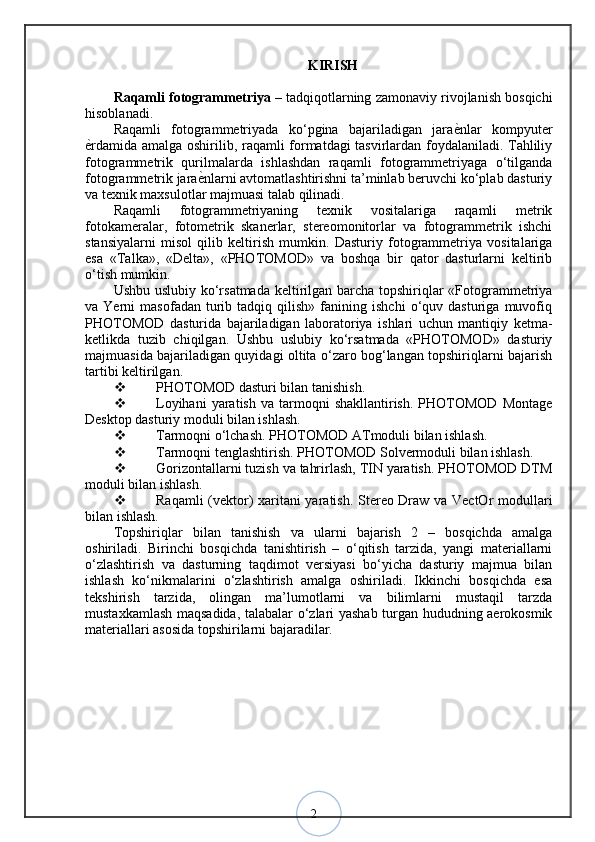 2KIRISH
Raqamli fotogrammetriya  – tadqiqotlarning zamonaviy rivojlanish bosqichi
hisoblanadi. 
Raqamli   fotogrammetriyada   ko‘pgina   bajariladigan   jaraѐ?nlar   kompyuter
ѐ	
?rdamida amalga oshirilib, raqamli formatdagi tasvirlardan foydalaniladi. Tahliliy
fotogrammetrik   qurilmalarda   ishlashdan   raqamli   fotogrammetriyaga   o‘tilganda
fotogrammetrik jara	
ѐ?nlarni avtomatlashtirishni ta’minlab beruvchi ko‘plab dasturiy
va texnik maxsulotlar majmuasi talab qilinadi. 
Raqamli   fotogrammetriyaning   texnik   vositalariga   raqamli   metrik
fotokameralar,   fotometrik   skanerlar,   stereomonitorlar   va   fotogrammetrik   ishchi
stansiyalarni   misol   qilib   keltirish   mumkin.   Dasturiy   fotogrammetriya   vositalariga
esa   «Talka»,   «Delta»,   «PHOTOMOD»   va   boshqa   bir   qator   dasturlarni   keltirib
o‘tish mumkin. 
Ushbu uslubiy ko‘rsatmada keltirilgan barcha topshiriqlar «Fotogrammetriya
va  Yerni   masofadan   turib   tadqiq  qilish»   fanining   ishchi   o‘quv  dasturiga   muvofiq
PHOTOMOD   dasturida   bajariladigan   laboratoriya   ishlari   uchun   mantiqiy   ketma-
ketlikda   tuzib   chiqilgan.   Ushbu   uslubiy   ko‘rsatmada   «PHOTOMOD»   dasturiy
majmuasida bajariladigan quyidagi oltita o‘zaro bog‘langan topshiriqlarni bajarish
tartibi keltirilgan.
 PHOTOMOD dasturi bilan tanishish. 
 Loyihani  yaratish   va  tarmoqni  shakllantirish.   PHOTOMOD   Montage
Desktop dasturiy moduli bilan ishlash. 
 Tarmoqni o‘lchash. PHOTOMOD ATmoduli bilan ishlash. 
 Tarmoqni tenglashtirish. PHOTOMOD Solvermoduli bilan ishlash. 
 Gorizontallarni tuzish va tahrirlash, TIN yaratish. PHOTOMOD DTM
moduli bilan ishlash. 
 Raqamli (vektor) xaritani yaratish. Stereo Draw va VectOr modullari
bilan ishlash.
Topshiriqlar   bilan   tanishish   va   ularni   bajarish   2   –   bosqichda   amalga
oshiriladi.   Birinchi   bosqichda   tanishtirish   –   o‘qitish   tarzida,   yangi   materiallarni
o‘zlashtirish   va   dasturning   taqdimot   versiyasi   bo‘yicha   dasturiy   majmua   bilan
ishlash   ko‘nikmalarini   o‘zlashtirish   amalga   oshiriladi.   Ikkinchi   bosqichda   esa
tekshirish   tarzida,   olingan   ma’lumotlarni   va   bilimlarni   mustaqil   tarzda
mustaxkamlash maqsadida, talabalar o‘zlari yashab turgan hududning aerokosmik
materiallari asosida topshirilarni bajaradilar. 