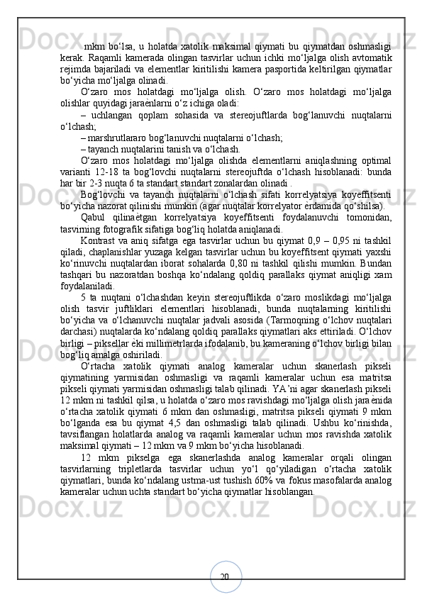 20  mkm   bo‘lsa,   u   holatda   xatolik   maksimal   qiymati   bu   qiymatdan   oshmasligi
kerak. Raqamli  kamerada olingan tasvirlar  uchun ichki  mo ‘ ljalga olish avtomatik
rejimda bajariladi va elementlar kiritilishi  kamera pasportida keltirilgan qiymatlar
bo‘yicha mo‘ljalga olinadi. 
O‘zaro   mos   holatdagi   mo‘ljalga   olish.   O‘zaro   mos   holatdagi   mo‘ljalga
olishlar quyidagi jara ѐ? nlarni o‘z ichiga oladi: 
–   uchlangan   qoplam   sohasida   va   stereojuftlarda   bog‘lanuvchi   nuqtalarni
o‘lchash; 
– marshrutlararo bog‘lanuvchi nuqtalarni o‘lchash; 
– tayanch nuqtalarini tanish va o‘lchash. 
O‘zaro   mos   holatdagi   mo‘ljalga   olishda   elementlarni   aniqlashning   optimal
varianti   12-18   ta   bog‘lovchi   nuqtalarni   stereojuftda   o‘lchash   hisoblanadi:   bunda
har bir 2-3 nuqta 6 ta standart standart zonalardan olinadi .
Bog‘lovchi   va   tayanch   nuqtalarni   o‘lchash   sifati   korrelyatsiya   koyeffitsenti
bo‘yicha nazorat qilinishi mumkin (agar nuqtalar korrelyator  ѐ	
? rdamida qo‘shilsa). 
Qabul   qilina ѐ	
? tgan   korrelyatsiya   koyeffitsenti   foydalanuvchi   tomonidan,
tasvirning fotografik sifatiga bog‘liq holatda aniqlanadi. 
Kontrast   va   aniq   sifatga   ega   tasvirlar   uchun   bu   qiymat   0,9   –   0,95   ni   tashkil
qiladi, chaplanishlar yuzaga kelgan tasvirlar uchun bu koyeffitsent qiymati yaxshi
ko‘rinuvchi   nuqtalardan   iborat   sohalarda   0,80   ni   tashkil   qilishi   mumkin.   Bundan
tashqari   bu   nazoratdan   boshqa   ko‘ndalang   qoldiq   parallaks   qiymat   aniqligi   xam
foydalaniladi. 
5   ta   nuqtani   o‘lchashdan   keyin   stereojuftlikda   o‘zaro   moslikdagi   mo‘ljalga
olish   tasvir   juftliklari   elementlari   hisoblanadi,   bunda   nuqtalarning   kiritilishi
bo‘yicha   va   o‘lchanuvchi   nuqtalar   jadvali   asosida   (Tarmoqning   o‘lchov   nuqtalari
darchasi) nuqtalarda ko‘ndalang qoldiq parallaks qiymatlari aks ettiriladi. O‘lchov
birligi – piksellar  ѐ
? ki millimetrlarda ifodalanib, bu kameraning o‘lchov birligi bilan
bog‘liq amalga oshiriladi. 
O‘rtacha   xatolik   qiymati   analog   kameralar   uchun   skanerlash   pikseli
qiymatining   yarmisidan   oshmasligi   va   raqamli   kameralar   uchun   esa   matritsa
pikseli qiymati yarmisidan oshmasligi talab qilinadi. YA’ni agar skanerlash pikseli
12 mkm ni tashkil qilsa, u holatda o‘zaro mos ravishdagi mo‘ljalga olish jara ѐ	
? nida
o‘rtacha   xatolik   qiymati   6   mkm   dan   oshmasligi,   matritsa   pikseli   qiymati   9   mkm
bo‘lganda   esa   bu   qiymat   4,5   dan   oshmasligi   talab   qilinadi.   Ushbu   ko‘rinishda,
tavsiflangan   holatlarda   analog   va   raqamli   kameralar   uchun   mos   ravishda   xatolik
maksimal qiymati – 12 mkm va 9 mkm bo‘yicha hisoblanadi.
12   mkm   pikselga   ega   skanerlashda   analog   kameralar   orqali   olingan
tasvirlarning   tripletlarda   tasvirlar   uchun   yo‘l   qo‘yiladigan   o‘rtacha   xatolik
qiymatlari, bunda ko‘ndalang ustma-ust tushish 60% va fokus masofalarda analog
kameralar uchun uchta standart bo‘yicha qiymatlar hisoblangan.