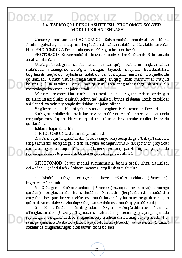 21§  4 .  TARMOQNI TENGLASHTIRISH. PHOTOMOD SOLVER
MODULI BILAN ISHLASH
Umumiy   ma’lumotlar:PHOTOMOD   Solvermoduli   marshrut   va   blokli
fototriangulyatsiya tarmoqlarini tenglashtirish uchun ishlatiladi. Dastlabki tasvirlar
bloki PHOTOMOD ATmodulida qayta ishlangan bo‘lishi kerak. 
PHOTOMOD   Solvermodulida   tasvirlar   blokini   tenglashtirish   3   ta   usulda
amalga oshiriladi: 
Mustaqil tarzdagi marshrutlar usuli – asosan qo‘pol xatolarni aniqlash uchun
ishlatiladi,   shuningdek   noto‘g‘ri   berilgan   tayanch   nuqtalari   koordinatalari,
bog‘lanish   nuqtalari   joylashish   holatlari   va   boshqlarni   aniqlash   maqsadlarida
qo‘llaniladi.   Ushbu   usulda   tenglashtirishning   aniqligi   uzun   marshrutlar   mavjud
holatda   (10   ta   tasvirdan   ortiq)   boshqa   usulllarda   tenglashtirishga   nisbatan   o‘n
marotabagacha  ѐ? mon natijalar beradi. 
Mustaqil   strereojuftlar   usuli   –   birinchi   usulda   tenglashtirishda   erishilgan
ntijalarning aniqligini oshirish uchun qo‘llaniladi, bunda nisbatan nozik xatoliklar
aniqlanadi va yakuniy tenglashtirishlar natijalari olinadi. 
Bog‘lama usuli – blokni yakuniy tarzda tenglashtirish uchun qo‘llaniladi. 
Ko‘pgina   holatlarda   nozik   tarzdagi   xatoliklarni   qidirib   topish   va   tuzatishda
maqsadga muvofiq holatda mustaqil stereojuftlar va bog‘lamalar usullari bir xilda
qo‘llaniladi. 
Ishlarni bajarish tartibi: 
1. PHOTOMOD dasturini ishga tushirish. 
2. «Tarmoqni tenglashtirish» (Uranivaniye seti) bosqichiga o‘tish («Tarmoqni
tenglashtirish»   bosqichiga   o‘tish   «Loyiha   boshqaruvchisi»   (Dispetcher   proyekta)
darchasining   «Tarmoqni   o‘lchash»   (Izmereniye   seti)   panelining   chap   qismida
joylashgan yashil tugmachani bosish orqali amalga oshiriladi). 
3.PHOTOMOD   Solver   moduli   tugmachasini   bosish   orqali   ishga   tushiriladi
ѐ	
? ki «Moduli (Modullar) / Solver» menyusi orqali ishga tushiriladi. 
4.   Modulni   ishga   tushirgandan   keyin   «Ko‘rsatkichlar»   (Parametri)-
tugmachasi bosiladi. 
5.   Ochilgan   «Ko‘rsatkichlar»   (Parametri)muloqot   darchasida(4.1-rasmga
qaralsin)   tenglashtirish   ko‘rsatkichlari   kiritiladi   (tenglashtirish   modulidan
chiqishda   berilgan   ko‘rsatkichlar   avtomatik   tarzda   loyiha   bilan   birgalikda   saqlab
qolinadi va modulni navbatdagi ishga tushirishda avtomatik qayta tiklanadi). 
6.   Ko‘rsatkichlar   kiritilgandan   keyin   «Tenglashtirish»   bosiladi.
«Tenglashtirish»   (Uravnyat)tugmachasi   uskunalar   panelining   yuqorigi   qismida
joylashgan. Tenglashtirish kiritilgandan keyin ishchi darchaning quyi qismida (4.2-
rasmga  qaralsin)   Dastlabki  (Isxodnaya), Modellar   (Modeli)  va  Tasvirlar   (Snimki)
sohalarida tenglashtirilgan blok tasviri xosil bo‘ladi.