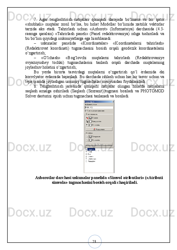 237.   Agar   tenglashtirish   natijalari   qoniqarli   darajada   bo‘lmasa   va   bir   qator
«shubhali»   nuqtalar   xosil   bo‘lsa,   bu   holat   Modellar   bo‘limida   xatolik   vektorlar
tarzida   aks   etadi.   Tahrirlash   uchun   «Axborot»   (Informatsiya)   darchasida   (4.3-
rasmga   qaralsin)   «Tahrirlash   paneli»   (Panel   redaktirovaniya)   ishga   tushiriladi   va
bu bo‘lim quyidagi imkoniyatlarga ega hisoblanadi: 
–   uskunalar   panelida   «Koordinatalar»   «Koordinatalarni   tahrirlash»
(Redaktirovat   koordinati)   tugmachasini   bosish   orqali   geodezik   koordinatalarni
o‘zgartirish; 
–   «O‘lchash»   «Bog‘lovchi   nuqtalarni   tahrirlash   (Redaktirovaniye
svyazuyushey   tochki)   tugmachalarini   tanlash   orqali   darchada   nuqtalarning
joylashuv holatini o‘zgartirish; 
Bu   yerda   birorta   tasvirdagi   nuqtalarni   o‘zgartirish   qo‘l   ѐ? rdamida   ѐ	? ki
korrelyator  ѐ	
? rdamida bajariladi. Bu darchada ishlash uchun har bir tasvir uchun va
tepa qismda joylashgan umumiy tugmachalar menyusidan foydalaniladi. 
8.   Tenglashtirish   jara ѐ	
? nida   qoniqarli   natijalar   olingan   holatda   natijalarni
saqlash   amalga   oshiriladi   (Saqlash   (Soxranit))tugmasi   bosiladi   va   PHOTOMOD
Solver dasturini  ѐ	
? pish uchun tugmachasi tanlanadi va bosiladi.
Axborotlar darchasi uskunalar panelida «Simvol atributlari» («Atributi
simvola» tugmachasini bosish orqali chaqiriladi.