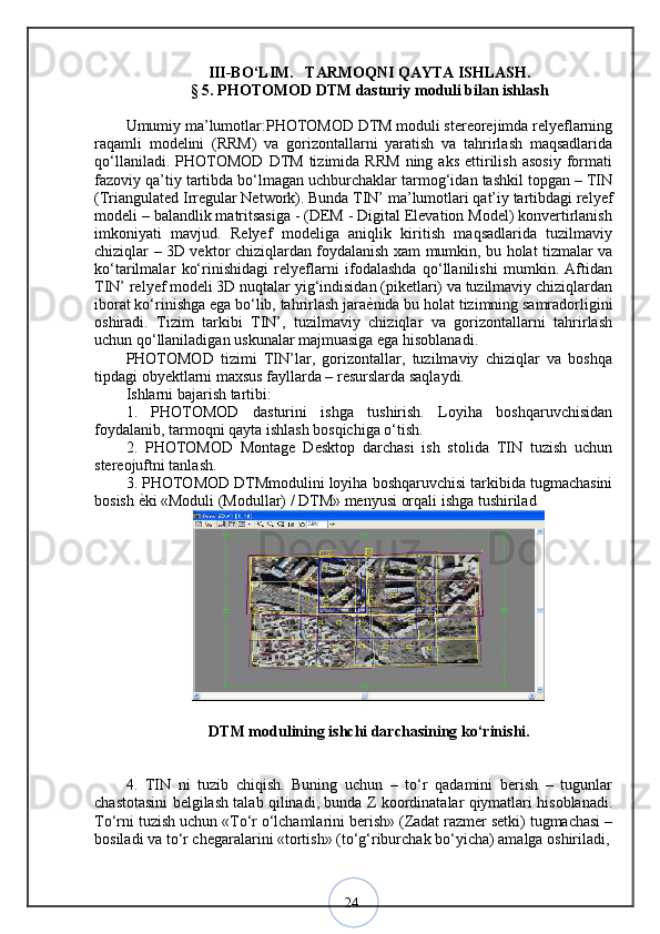 24I I I-BО‘LIM.     TARMOQNI QAYTA ISHLASH. 
§  5 .  PHOTOMOD DTM dasturiy moduli bilan ishlash
Umumiy ma’lumotlar:PHOTOMOD DTM moduli stereorejimda relyeflarning
raqamli   modelini   (RRM)   va   gorizontallarni   yaratish   va   tahrirlash   maqsadlarida
qo‘llaniladi.   PHOTOMOD   DTM   tizimida   RRM   ning   aks   ettirilish   asosiy   formati
fazoviy qa’tiy tartibda bo‘lmagan uchburchaklar tarmog‘idan tashkil topgan – TIN
(Triangulated Irregular Network). Bunda TIN’ ma’lumotlari qat’iy tartibdagi relyef
modeli – balandlik matritsasiga - (DEM - Digital Elevation Model) konvertirlanish
imkoniyati   mavjud.   Relyef   modeliga   aniqlik   kiritish   maqsadlarida   tuzilmaviy
chiziqlar – 3D vektor chiziqlardan foydalanish xam mumkin, bu holat tizmalar va
ko‘tarilmalar   ko‘rinishidagi   relyeflarni   ifodalashda   qo‘llanilishi   mumkin.   Aftidan
TIN’ relyef modeli 3D nuqtalar yig‘indisidan (piketlari) va tuzilmaviy chiziqlardan
iborat ko‘rinishga ega bo‘lib, tahrirlash jara ѐ? nida bu holat tizimning samradorligini
oshiradi.   Tizim   tarkibi   TIN’,   tuzilmaviy   chiziqlar   va   gorizontallarni   tahrirlash
uchun qo‘llaniladigan uskunalar majmuasiga ega hisoblanadi. 
PHOTOMOD   tizimi   TIN’lar,   gorizontallar,   tuzilmaviy   chiziqlar   va   boshqa
tipdagi obyektlarni maxsus fayllarda – resurslarda saqlaydi. 
Ishlarni bajarish tartibi: 
1.   PHOTOMOD   dasturini   ishga   tushirish.   Loyiha   boshqaruvchisidan
foydalanib, tarmoqni qayta ishlash bosqichiga o‘tish. 
2.   PHOTOMOD   Montage   Desktop   darchasi   ish   stolida   TIN   tuzish   uchun
stereojuftni tanlash. 
3. PHOTOMOD DTMmodulini loyiha boshqaruvchisi tarkibida tugmachasini
bosish  ѐ	
? ki «Moduli (Modullar) / DTM» menyusi orqali ishga tushirilad  
DTM modulining ishchi darchasining ko‘rinishi.
4.   TIN   ni   tuzib   chiqish.   Buning   uchun   –   to‘r   qadamini   berish   –   tugunlar
chastotasini belgilash talab qilinadi, bunda Z koordinatalar qiymatlari hisoblanadi.
To‘rni tuzish uchun «To‘r o‘lchamlarini berish» (Zadat razmer setki) tugmachasi –
bosiladi va to‘r chegaralarini «tortish» (to‘g‘riburchak bo‘yicha) amalga oshiriladi, 