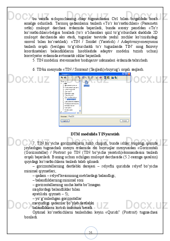 25bu   vazifa   sichqonchaning   chap   tugmachasini   Ctrl   bilan   birgalikda   bosib
amalga   oshiriladi.   Tarmoq   qadamlarini   tanlash   «To‘r   ko‘rsatkichlari»   (Parametri
setki)   muloqot   darchasi   ѐ? rdamida   bajariladi,   bunda   asosiy   paneldan   «To‘r
ko‘rsatkichlari»belgisi   bosiladi   (to‘r   o‘lchamlari   qizil   to‘g‘riburchak   shaklida   2D
muloqot   darchasida   aks   etadi,   tugunlar   tasvirda   yashil   xochlar   ko‘rinishidagi
simvol   bilan   ko‘rsatiladi).   «TIN   /   Sozdat   (Yaratish)   /   Adaptivniy»menyusini
tanlash   orqali   (berilgan   to‘g‘riburchakli   to‘r   tugunlarida   TIN’   ning   fazoviy
koordinatalari   balandliklarini   hisoblashda   adaptiv   modelni   tuzish   uchun)
korrelyator  ѐ	
? rdamida avtomatik ishlar bajariladi. 
5. TIN modelini stereomarker boshqaruv uskunalari  ѐ	
? rdamida tahrirlash. 
6. TINni menyuda «TIN / Soxranit (Saqlash)»buyrug‘i orqali saqlash. 
DTM modulida TINyaratish
7.   TIN   bo‘yicha   gorizontallarni   tuzib   chiqish,   bunda   ishlar   yuqorigi   qismda
joylashgan   tugmachali   menyu  	
ѐ?rdamida  	ѐ?ki   buyruqlar   menyusidan   «Gorizontali
(Gorizontallar)   /   Postroit   po   TIN   (TIN   bo‘yicha   yaratish)»komandasini   tanlash
orqali bajariladi.  Buning uchun ochilgan muloqot darchasida (5.2-rasmga qaralsin)
quyidagi ko‘rsatkichlarni tanlash talab qilinadi: 
–   gorizontallarning   dastlabki   darajasi   –   relyefni   qurishda   relyef   bo‘yicha
minimal qiymatlari;
– qadam – relyef kesimining metrlardagi balandligi; 
– balandliklarning minimal soni 
– gorizontallarning uncha katta bo‘lmagan 
miqdordagi balandliklar bilan 
ajratilishi qiymati – 5); 
– yo‘g‘onlashgan gorizontallar 
mavjudligi qadamlar bo‘ylab dastlabki 
balandliklarni kirtish imkonini beradi. 
Optimal   ko‘rsatkichlarni   tanlashdan   keyin   «Qurish”   (Postroit)   tugmachasi
bosiladi .