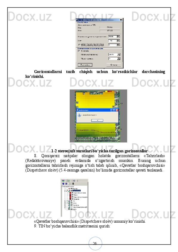 26Gorizontallarni   tuzib   chiqish   uchun   ko‘rsatkichlar   darchasining
ko‘rinishi. 
1-2 stereojuft suratlari bo‘yicha tuzilgan gorizontallar
8.   Qoniqarsiz   natijalar   olingan   holatda   gorizontallarni   «Tahrirlash»
(Redaktirovaniye)   paneli   ѐ? rdamida   o‘zgartirish   mumkin.   Buning   uchun
gorizontallarni   tahrirlash   rejimiga   o‘tish   talab   qilinib,   «Qavatlar   boshqaruvchisi»
(Dispetchere slo ѐ	
? v) (5.4-rasmga qaralsin) bo‘limida gorizontallar qavati tanlanadi.
«Qavatlar boshqaruvchisi» (Dispetchere slo ѐ	
? v) umumiy ko‘rinishi.
9. TIN bo‘yicha balandlik matritsasini qurish: