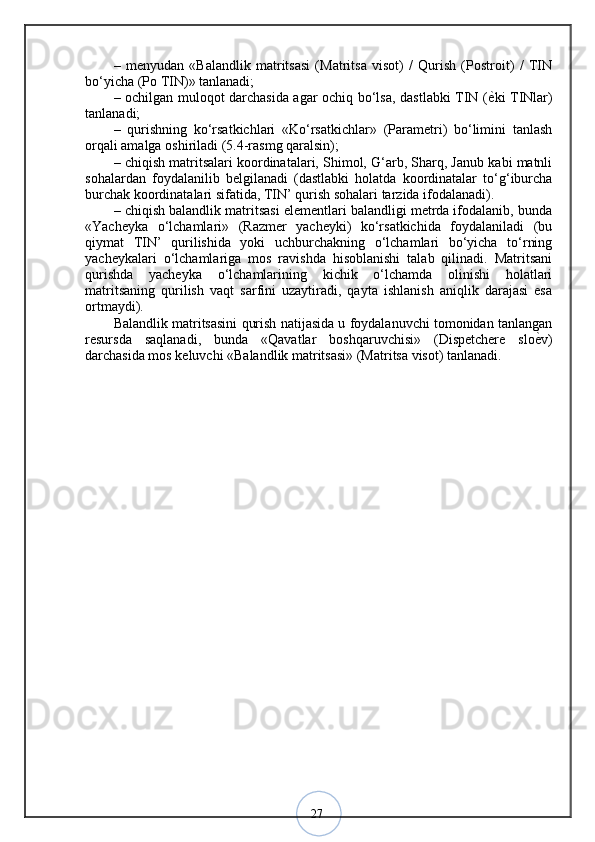 27–   menyudan   «Balandlik   matritsasi   (Matritsa   visot)   /   Qurish   (Postroit)   /   TIN
bo‘yicha (Po TIN)» tanlanadi; 
– ochilgan muloqot darchasida agar ochiq bo‘lsa, dastlabki TIN ( ѐ? ki TINlar)
tanlanadi; 
–   qurishning   ko‘rsatkichlari   «Ko‘rsatkichlar»   (Parametri)   bo‘limini   tanlash
orqali amalga oshiriladi (5.4-rasmg qaralsin); 
– chiqish matritsalari koordinatalari, Shimol, G‘arb, Sharq, Janub kabi matnli
sohalardan   foydalanilib   belgilanadi   (dastlabki   holatda   koordinatalar   to‘g‘iburcha
burchak koordinatalari sifatida, TIN’ qurish sohalari tarzida ifodalanadi). 
– chiqish balandlik matritsasi elementlari balandligi metrda ifodalanib, bunda
«Yacheyka   o‘lchamlari»   (Razmer   yacheyki)   ko‘rsatkichida   foydalaniladi   (bu
qiymat   TIN’   qurilishida   yoki   uchburchakning   o‘lchamlari   bo‘yicha   to‘rning
yacheykalari   o‘lchamlariga   mos   ravishda   hisoblanishi   talab   qilinadi.   Matritsani
qurishda   yacheyka   o‘lchamlarining   kichik   o‘lchamda   olinishi   holatlari
matritsaning   qurilish   vaqt   sarfini   uzaytiradi,   qayta   ishlanish   aniqlik   darajasi   esa
ortmaydi). 
Balandlik matritsasini qurish natijasida u foydalanuvchi tomonidan tanlangan
resursda   saqlanadi,   bunda   «Qavatlar   boshqaruvchisi»   (Dispetchere   slo ѐ	
? v)
darchasida mos keluvchi «Balandlik matritsasi» (Matritsa visot) tanlanadi.