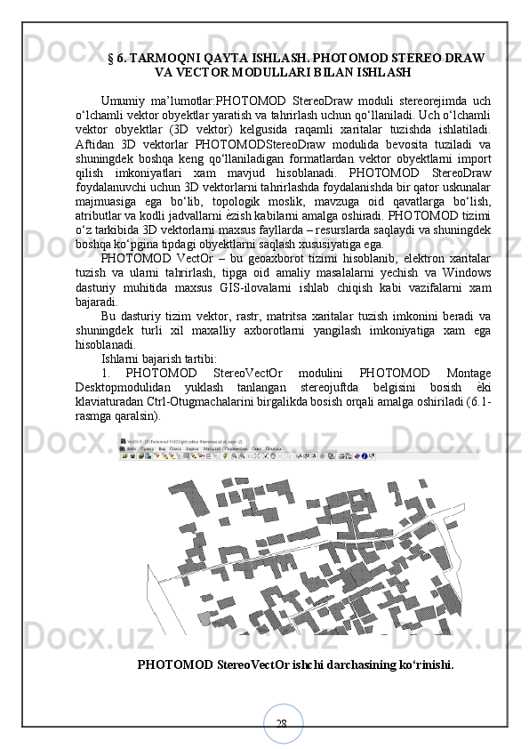 28§  6 .  TARMOQNI QAYTA ISHLASH. PHOTOMOD STEREO DRAW
VA VECTOR MODULLARI BILAN ISHLASH
Umumiy   ma’lumotlar:PHOTOMOD   StereoDraw   moduli   stereorejimda   uch
o‘lchamli vektor obyektlar yaratish va tahrirlash uchun qo‘llaniladi. Uch o‘lchamli
vektor   obyektlar   (3D   vektor)   kelgusida   raqamli   xaritalar   tuzishda   ishlatiladi.
Aftidan   3D   vektorlar   PHOTOMODStereoDraw   modulida   bevosita   tuziladi   va
shuningdek   boshqa   keng   qo‘llaniladigan   formatlardan   vektor   obyektlarni   import
qilish   imkoniyatlari   xam   mavjud   hisoblanadi.   PHOTOMOD   StereoDraw
foydalanuvchi uchun 3D vektorlarni tahrirlashda foydalanishda bir qator uskunalar
majmuasiga   ega   bo‘lib,   topologik   moslik,   mavzuga   oid   qavatlarga   bo‘lish,
atributlar va kodli jadvallarni  ѐ? zish kabilarni amalga oshiradi. PHOTOMOD tizimi
o‘z tarkibida 3D vektorlarni maxsus fayllarda – resurslarda saqlaydi va shuningdek
boshqa ko‘pgina tipdagi obyektlarni saqlash xususiyatiga ega. 
PHOTOMOD   VectOr   –   bu   geoaxborot   tizimi   hisoblanib,   elektron   xaritalar
tuzish   va   ularni   tahrirlash,   tipga   oid   amaliy   masalalarni   yechish   va   Windows
dasturiy   muhitida   maxsus   GIS-ilovalarni   ishlab   chiqish   kabi   vazifalarni   xam
bajaradi. 
Bu   dasturiy   tizim   vektor,   rastr,   matritsa   xaritalar   tuzish   imkonini   beradi   va
shuningdek   turli   xil   maxalliy   axborotlarni   yangilash   imkoniyatiga   xam   ega
hisoblanadi. 
Ishlarni bajarish tartibi: 
1.   PHOTOMOD   StereoVectOr   modulini   PHOTOMOD   Montage
Desktopmodulidan   yuklash   tanlangan   stereojuftda   belgisini   bosish   ѐ	
? ki
klaviaturadan Ctrl-Otugmachalarini birgalikda bosish orqali amalga oshiriladi (6.1-
rasmga qaralsin).
PHOTOMOD StereoVectOr ishchi darchasining ko‘rinishi.