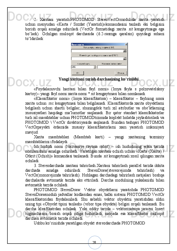 292.   Xaritani   yaratish.PHOTOMOD   StereoVectOrmodulida   xarita   yaratish
uchun   menyudan   «Karta   /   Sozdat   (Yaratish)»komandasini   tanlash   ѐ? ki   belgisini
borish   orqali   amalga   oshiriladi   (VectOr   formatidagi   xarita   .sit   kengaytmaga   ega
bo‘ladi).   Ochilgan   muloqot   darchasida   (6.2-rasmga   qaralsin)   quyidagi   sohani
to‘ldiriladi:
Yangi xaritani tuzish darchasining ko‘rinishi.
«Foydalanuvchi   haritasi   bilan   fayl   nomi»   (Imya   fayla   s   polzovatelskoy
kartoy)– yangi fayl nomi xarita nomi *.sit kengaytmasi bilan nomlanadi.
«Klassifikator   nomi»   (Imya   klassifikatora)   –   klassifikator   –   faylning   nomi
xarita uchun .rsc kengaytmasi bilan belgilanadi. Klassifikatorda xarita obyektlarni
belgilash   uchun   shartli   belgilar,   shuningdek   turli   xil   atributlar   va   obe’ktlarning
xususiyatlari   haqidagi   ma’lumotlar   saqlanadi.   Bir   qator   standart   klassifakatorlar
turli xil masshtablar uchun PHOTOMODtizimida koplekt holatda joylashtiriladi va
PHOTOMOD   \   VectOr   direktoriyasida   saqlanadi.   Bundan   tashqari   PHOTOMOD
VectOrpayekti   ѐ	
? rdamida   xususiy   klassifikatorlarni   xam   yaratish   imkoniyati
mavjud. 
Xarita   masshtablari   (Masshtab   karti)   –   yangi   xaritaning   taxminiy
masshtablarini ifodalaydi. 
Ish   hududi   nomi   (Nazvaniye   rayona   rabot)   –   ish   hududining   erkin   tarzda
nomlanishini amalga oshiriladi. Yaratilgan xaritani ochish uchun «Karta (Xarita) /
Otkrit (Ochish)» komandasi tanlanadi. Bunda .sit kengaytmali xosil qilingan xarita
ochiladi. 
3.   Stereodarchada   xaritani   tahrirlash.Xaritani   tahrirlash   parallel   tarzda   ikkita
darchada   amalga   oshiriladi:   StereoDraw(stereorejimda   tahrirlash)   va
VectOr(monorejimda tahrirlash). Hohlagan darchadagi tahrirlash natijalari boshqa
darchalarda   avtomatik   tarzda   aks   ettiriladi.   Darcha   modulning   yukalanishi   bilan
avtomatik tarzda ochiladi. 
PHOTOMOD   StereoDraw.   Vektor   obyektlarni   yaratishda   PHOTOMOD
StereoDrawmoduli jadvallar kodlaridan emas, balki sistemi PHOTOMOD VectOr
klassifikatoridan   foydalaniladi.   Shu   sababli   vektor   obyektni   yaratishdan   oldin
uning tipi «Obyekt tipini tanlash» (vibor tipa obyekta) belgisi orqali tanlanadi. Bu
darcha   klssifikatrdan   ochiladi.   Yoki   oddiy   tarzda   –   vektorizatsiya   jara ѐ	
? ni   Insert
tugmachasini   bosish   orqali   ishga   tushiriladi,   natijada   esa   klassifikator   muloqot
darchasi avtomatik tarzda ochiladi. 
Ushbu ko‘rinishda yaratilgan obyekt stereodarchada PHOTOMOD