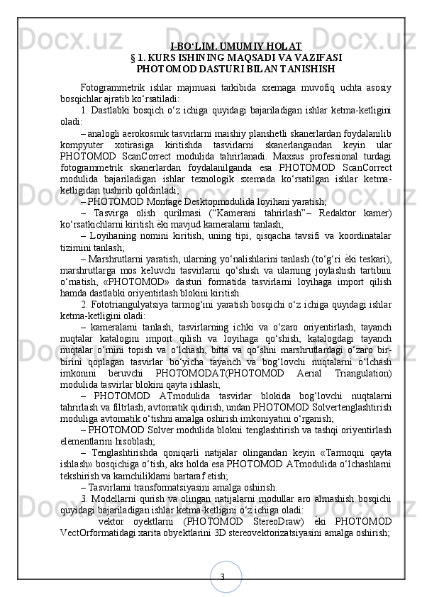3I   -BО‘LIM. UMUMIY HOLAT   
§ 1. KURS ISHINING MAQSADI VA VAZIFASI
PHOTOMOD DASTURI BILAN TANISHISH
Fotogrammetrik   ishlar   majmuasi   tarkibida   sxemaga   muvofiq   uchta   asosiy
bosqichlar ajratib ko‘rsatiladi: 
1.   Dastlabki   bosqich   o‘z   ichiga   quyidagi   bajariladigan   ishlar   ketma-ketligini
oladi: 
– analogli aerokosmik tasvirlarni maishiy planshetli skanerlardan foydalanilib
kompyuter   xotirasiga   kiritishda   tasvirlarni   skanerlangandan   keyin   ular
PHOTOMOD   ScanCorrect   modulida   tahrirlanadi.   Maxsus   professional   turdagi
fotogrammetrik   skanerlardan   foydalanilganda   esa   PHOTOMOD   ScanCorrect
modulida   bajariladigan   ishlar   texnologik   sxemada   ko‘rsatilgan   ishlar   ketma-
ketligidan tushirib qoldiriladi; 
– PHOTOMOD Montage Desktopmodulida loyihani yaratish; 
–   Tasvirga   olish   qurilmasi   (“Kamerani   tahrirlash”–   Redaktor   kamer)
ko‘rsatkichlarni kiritish  ѐ? ki mavjud kameralarni tanlash; 
–   Loyihaning   nomini   kiritish,   uning   tipi,   qisqacha   tavsifi   va   koordinatalar
tizimini tanlash; 
– Marshrutlarni yaratish, ularning yo‘nalishlarini tanlash (to‘g‘ri   ѐ	
? ki teskari),
marshrutlarga   mos   keluvchi   tasvirlarni   qo‘shish   va   ularning   joylashish   tartibini
o‘rnatish,   «PHOTOMOD»   dasturi   formatida   tasvirlarni   loyihaga   import   qilish
hamda dastlabki oriyentirlash blokini kiritish. 
2. Fototriangulyatsiya tarmog‘ini yaratish bosqichi o‘z ichiga quyidagi ishlar
ketma-ketligini oladi: 
–   kameralarni   tanlash,   tasvirlarning   ichki   va   o‘zaro   oriyentirlash,   tayanch
nuqtalar   katalogini   import   qilish   va   loyihaga   qo‘shish,   katalogdagi   tayanch
nuqtalar   o‘rnini   topish   va   o‘lchash,   bitta   va   qo‘shni   marshrutlardagi   o‘zaro   bir-
birini   qoplagan   tasvirlar   bo‘yicha   tayanch   va   bog‘lovchi   nuqtalarni   o‘lchash
imkonini   beruvchi   PHOTOMODAT(PHOTOMOD   Aerial   Triangulation)
modulida tasvirlar blokini qayta ishlash; 
–   PHOTOMOD   ATmodulida   tasvirlar   blokida   bog‘lovchi   nuqtalarni
tahrirlash va filtrlash, avtomatik qidirish, undan PHOTOMOD Solvertenglashtirish
moduliga avtomatik o‘tishni amalga oshirish imkoniyatini o‘rganish; 
– PHOTOMOD Solver modulida blokni tenglashtirish va tashqi oriyentirlash
elementlarini hisoblash; 
–   Tenglashtirishda   qoniqarli   natijalar   olingandan   keyin   «Tarmoqni   qayta
ishlash» bosqichiga o‘tish, aks holda esa PHOTOMOD ATmodulida o‘lchashlarni
tekshirish va kamchiliklarni bartaraf etish; 
– Tasvirlarni transformatsiyasini amalga oshirish. 
3.   Modellarni   qurish   va   olingan   natijalarni   modullar   aro   almashish   bosqichi
quyidagi bajariladigan ishlar ketma-ketligini o‘z ichiga oladi: 
  vektor   oyektlarni   (PHOTOMOD   StereoDraw)  	
ѐ?ki   PHOTOMOD	
VectOrformatidagi xarita obyektlarini 3D stereovektorizatsiyasini amalga oshirish;