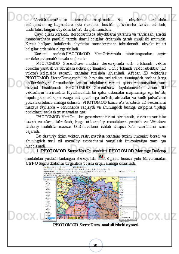 30VectOrklassifikator   tizimida   saqlanadi.   Bu   obyektni   tanlashda
sichqonchaning   tugmachasi   ikki   marotaba   bosilib,   qo‘shimcha   darcha   ochiladi,
unda tahrirlangan obyektni ko‘rib chiqish mumkin.
Qayd qilish kerakki, stereodarchada obyektlarni yaratish va tahrirlash jara ѐ? ni
monodarchada   parallel   tarzda   shartli   belgilar   ѐ	
? rdamida   qarab   chiqilishi   mumkin.
Kerak   bo‘lgan   holatlarda   obyektlar   monodarchada   tahrirlanadi,   obyekt   tiplari
belgilar  ѐ	
? rdamida o‘zgartiriladi. 
Xaritani   saqlash.PHOTOMOD   VectOrtizimida   tahrirlangandan   keyin
xaritalar avtomatik tarzda saqlanadi.
PHOTOMOD   StereoDraw   moduli   stereorejimda   uch   о‘lchamli   vektor
obektlar yaratish va tahrirlash uchun qо‘llaniladi. Uch о‘lchamli vektor obektlar ( 3D
vektor)   kelgusida   raqamli   xaritalar   tuzishda   ishlatiladi.   Aftidan   3D   vektorlar
PHOTOMOD   StereoDraw   modulida   bevosita   tuziladi   va   shuningdek   boshqa   keng
qо‘llaniladigan   formatlardan   vektor   obektlarni   import   qilish   imkoniyatlari   xam
mavjud   hisoblanadi.   PHOTOMOD   StereoDraw   foydalanuvchi   uchun   3D
vektorlarni  tahrirlashda foydalanishda bir  qator uskunalar  majmuasiga ega bо‘lib,
topologik   moslik,   mavzuga   oid   qavatlarga   bо‘lish,   atributlar   va   kodli   jadvallarni
yozish kabilarni amalga oshiradi. PHOTOMOD tizimi о‘z tarkibida 3D vektorlarni
maxsus   fayllarda   –   resurslarda   saqlaydi   va   shuningdek   boshqa   kо‘pgina   tipdagi
obektlarni saqlash xususiyatiga ega. 
PHOTOMOD   VectOr   –   bu   geoaxborot   tizimi   hisoblanib,   elektron   xaritalar
tuzish   va   ularni   tahrirlash,   tipga   oid   amaliy   masalalarni   yechish   va   Windows
dasturiy   muhitida   maxsus   GIS-ilovalarni   ishlab   chiqish   kabi   vazifalarni   xam
bajaradi. 
Bu   dasturiy  tizim   vektor,   rastr,  matritsa   xaritalar   tuzish   imkonini   beradi   va
shuningdek   turli   xil   maxalliy   axborotlarni   yangilash   imkoniyatiga   xam   ega
hisoblanadi. 
1.   PHOTOMOD StereoVectOr   modulini   PHOTOMOD Montage Desktop
modulidan   yuklash   tanlangan   stereojuftda   belgisini   bosish   yoki   klaviaturadan
Ctrl-O  tugmachalarini birgalikda bosish orqali amalga oshiriladi.
                   
PHOTOMOD StereoDraw moduli ishchi oynasi .