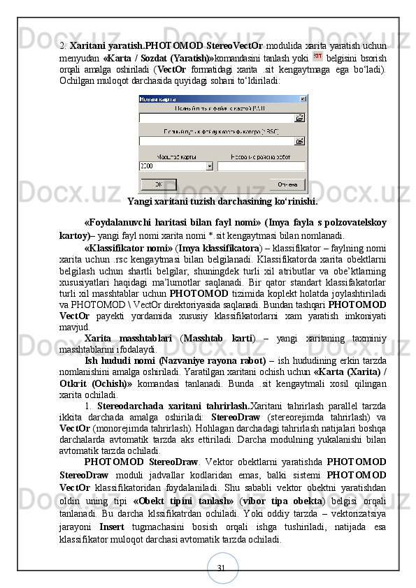 312.   Xaritani yaratish. PHOTOMOD StereoVectOr   modulida xarita yaratish uchun
menyudan   «Karta / Sozdat (Yaratish)» komandasini tanlash yoki     belgisini bsorish
orqali   amalga   oshiriladi   ( VectOr   formatidagi   xarita   .sit   kengaytmaga   ega   bо‘ladi).
Ochilgan muloqot darchasida quyidagi sohani tо‘ldiriladi:
Yangi xaritani tuzish darchasining kо‘rinishi.
«Foydalanuvchi   haritasi   bilan   fayl   nomi»   ( Imya   fayla   s   polzovatelskoy
kartoy ) –  yangi fayl nomi xarita nomi  *.sit  kengaytmasi bilan nomlanadi. 
«Klassifikator nomi»  ( Imya klassifikatora ) – klassifikator – faylning nomi
xarita   uchun   .rsc   kengaytmasi   bilan   belgilanadi.   Klassifikatorda   xarita   obektlarni
belgilash   uchun   shartli   belgilar,   shuningdek   turli   xil   atributlar   va   obe’ktlarning
xususiyatlari   haqidagi   ma’lumotlar   saqlanadi.   Bir   qator   standart   klassifakatorlar
turli xil masshtablar uchun   PHOTOMOD   tizimida koplekt holatda joylashtiriladi
va  PHOTOMOD \ VectOr direktoriyasida saqlanadi. Bundan tashqari  PHOTOMOD
VectOr   payekti   yordamida   xususiy   klassifikatorlarni   xam   yaratish   imkoniyati
mavjud. 
Xarita   masshtablari   ( Masshtab   karti )   –   yangi   xaritaning   taxminiy
masshtablarini ifodalaydi.
Ish   hududi   nomi   ( Nazvaniye  rayona  rabot )   –   ish   hududining   erkin   tarzda
nomlanishini amalga oshiriladi. Yaratilgan xaritani ochish uchun   «Karta   (Xarita)   /
Otkrit   (Ochish) »   komandasi   tanlanadi.   Bunda   . sit   kengaytmali   xosil   qilingan
xarita ochiladi. 
1. Stereodarchada   xaritani   tahrirlash. Xaritani   tahrirlash   parallel   tarzda
ikkita   darchada   amalga   oshiriladi:   StereoDraw   (stereorejimda   tahrirlash)   va
VectOr  (monorejimda tahrirlash). Hohlagan darchadagi tahrirlash natijalari boshqa
darchalarda   avtomatik   tarzda   aks   ettiriladi.   Darcha   modulning   yukalanishi   bilan
avtomatik tarzda ochiladi. 
PHOTOMOD   StereoDraw .   Vektor   obektlarni   yaratishda   PHOTOMOD
StereoDraw   moduli   jadvallar   kodlaridan   emas,   balki   sistemi   PHOTOMOD
VectOr   klassifikatoridan   foydalaniladi.   Shu   sababli   vektor   obektni   yaratishdan
oldin   uning   tipi   «Obekt   tipini   tanlash»   ( vibor   tipa   obekta )   belgisi   orqali
tanlanadi.   Bu   darcha   klssifikatrdan   ochiladi.   Yoki   oddiy   tarzda   –   vektorizatsiya
jarayoni   Insert   tugmachasini   bosish   orqali   ishga   tushiriladi,   natijada   esa
klassifikator muloqot darchasi avtomatik tarzda ochiladi.  