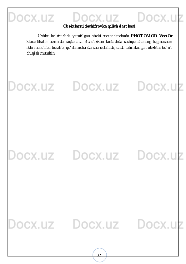 32Obektlarni deshifrovka qilish darchasi.
Ushbu   kо‘rinishda   yaratilgan   obekt   stereodarchada   PHOTOMOD   VectOr
klassifikator   tizimida   saqlanadi.   Bu   obektni   tanlashda   sichqonchaning   tugmachasi
ikki marotaba bosilib, qо‘shimcha darcha ochiladi, unda tahrirlangan obektni kо‘rib
chiqish mumkin.