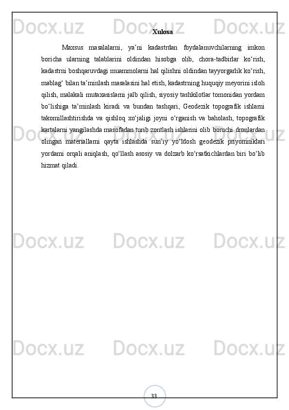33 Xulosa .
Maxsus   masalalarni,   ya’ni   kadastrdan   foydalanuvchilarning   imkon
boricha   ularning   talablarini   oldindan   hisobga   olib,   chora-tadbirlar   kо‘rish,
kadastrni boshqaruvdagi muammolarni hal qilishni oldindan tayyorgarlik kо‘rish,
mablag‘ bilan ta’minlash masalasini hal etish, kadastrning huquqiy meyorini isloh
qilish, malakali mutaxasislarni jalb qilish, siyosiy tashkilotlar tomonidan yordam
bо‘lishiga   ta’minlash   kiradi   va   bundan   tashqari,   Geodezik   topografik   ishlarni
takomillashtirishda   va   qishloq   xо‘jaligi   joyni   о‘rganish   va   baholash,   topografik
kartalarni yangilashda masofadan turib zontlash ishlarini olib boruchi dronlardan
olingan   materiallarni   qayta   ishlashda   sun’iy   yо‘ldosh   geodezik   priyomniklari
yordami  orqali   aniqlash,   qо‘llash   asosiy   va  dolzarb  kо‘rsatkichlardan  biri   bо‘lib
hizmat qiladi.