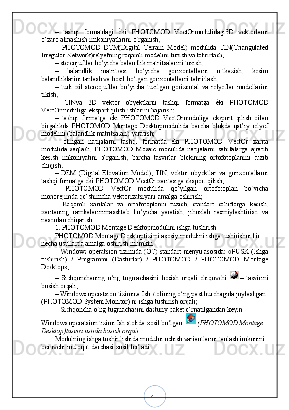 4–   tashqi   formatdagi  ѐ?ki   PHOTOMOD   VectOrmodulidagi3D   vektorlarni
o‘zaro almashish imkoniyatlarini o‘rganish; 
–   PHOTOMOD   DTM(Digital   Terrain   Model)   modulida   TIN(Triangulated
Irregular Network)relyefning raqamli modelini tuzish va tahrirlash; 
– stereojuftlar bo‘yicha balandlik matritsalarini tuzish; 
–   balandlik   matritsasi   bo‘yicha   gorizontallarni   o‘tkazish,   kesim
balandliklarini tanlash va hosil bo‘lgan gorizontallarni tahrirlash; 
–   turli   xil   stereojuftlar   bo‘yicha   tuzilgan   gorizontal   va   relyeflar   modellarini
tikish; 
–   TINva   3D   vektor   obyektlarni   tashqi   formatga  	
ѐ?ki   PHOTOMOD
VectOrmoduliga eksport qilish ishlarini bajarish; 
–   tashqi   formatga  	
ѐ?ki   PHOTOMOD   VectOrmoduliga   eksport   qilish   bilan
birgalikda   PHOTOMOD   Montage   Desktopmodulida   barcha   blokda   qat’iy   relyef
modelini (balandlik matritsalari) yaratish; 
–   olingan   natijalarni   tashqi   formatda  	
ѐ?ki   PHOTOMOD   VectOr   xarita
modulida   saqlash,   PHOTOMOD   Mosaic   modulida   natijalarni   sahifalarga   ajratib
kesish   imkoniyatini   o‘rganish,   barcha   tasvirlar   blokining   ortofotoplanini   tuzib
chiqish; 
–   DEM   (Digital   Elevation   Model),   TIN,   vektor   obyektlar   va   gorizontallarni
tashqi formatga 	
ѐ?ki PHOTOMOD VectOr xaritasiga eksport qilish; 
–   PHOTOMOD   VectOr   modulida   qo‘yilgan   ortofotoplan   bo‘yicha
monorejimda qo‘shimcha vektorizatsiyani amalga oshirish; 
–   Raqamli   xaritalar   va   ortofotoplanni   tuzish,   standart   sahiflarga   kesish,
xaritaning   ramkalarinimasshtab   bo‘yicha   yaratish,   jihozlab   rasmiylashtirish   va
nashrdan chiqarish. 
1. PHOTOMOD Montage Desktopmodulini ishga tushirish. 
PHOTOMOD Montage Desktoptizimi asosiy modulini ishga tushirishni bir 
necha usullarda amalga oshirish mumkin: 
– Windows operatsion tizimida (OT) standart menyu asosida: «PUSK (Ishga
tushirish)   /   Programmi   (Dasturlar)   /   PHOTOMOD   /   PHOTOMOD   Montage
Desktop»; 
–   Sichqonchaning   o‘ng   tugmachasini   bosish   orqali   chiquvchi   –   tasvirini
bosish orqali; 
– Windows operatsion tizimida Ish stolining o‘ng past burchagida joylashgan 
(PHOTOMOD System Monitor) ni ishga tushirish orqali; 
– Sichqoncha o‘ng tugmachasini dasturiy paket o‘rnatilgandan keyin 
Windows operatsion tizimi Ish stolida xosil bo‘lgan   (PHOTOMOD Montage 
Desktop)tasviri ustida bosish orqali. 
Modulning ishga tushirilishida modulni ochish variantlarini tanlash imkonini 
beruvchi muloqot darchasi xosil bo‘ladi