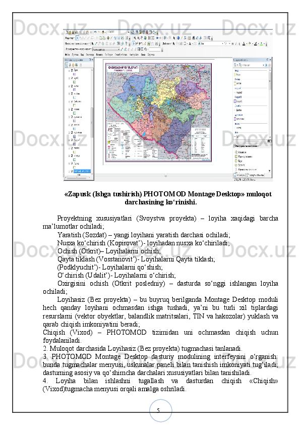 5«Zapusk (Ishga tushirish) PHOTOMOD Montage Desktop» muloqot
darchasining ko‘rinishi.
Proyektning   xususiyatlari   (Svoystva   proyekta)   –   loyiha   xaqidagi   barcha
ma’lumotlar ochiladi; 
Yaratish (Sozdat) – yangi loyihani yaratish darchasi ochiladi; 
Nusxa ko‘chirish (Kopirovat’)- loyihadan nusxa ko‘chiriladi; 
Ochish (Otkrit)– Loyihalarni ochish; 
Qayta tiklash (Vosstanovit’)- Loyihalarni Qayta tiklash; 
(Podklyuchit’)- Loyihalarni qo‘shish; 
O‘chirish (Udalit’)- Loyihalarni o‘chirish; 
Oxirgisini   ochish   (Otkrit   posledniy)   –   dasturda   so‘nggi   ishlangan   loyiha
ochiladi; 
Loyihasiz   (Bez   proyekta)   –   bu   buyruq   berilganda   Montage   Desktop   moduli
hech   qanday   loyihani   ochmasdan   ishga   tushadi,   ya’ni   bu   turli   xil   tiplardagi
resurslarni (vektor obyektlar, balandlik matritsalari, TIN va hakozolar) yuklash va
qarab chiqish imkoniyatini beradi;
Chiqish   (Vixod)   –   PHOTOMOD   tizimidan   uni   ochmasdan   chiqish   uchun
foydalaniladi. 
2. Muloqot darchasida Loyihasiz (Bez proyekta) tugmachasi tanlanadi. 
3.   PHOTOMOD   Montage   Desktop   dasturiy   modulining   interfeysini   o‘rganish:
bunda tugmachalar menyusi, uskunalar paneli bilan tanishish imkoniyati tug‘iladi;
dasturning asosiy va qo‘shimcha darchalari xususiyatlari bilan tanishiladi. 
4.   Loyiha   bilan   ishlashni   tugallash   va   dasturdan   chiqish   «Chiqish»
(Vixod)tugmacha menyusi orqali amalga oshriladi.