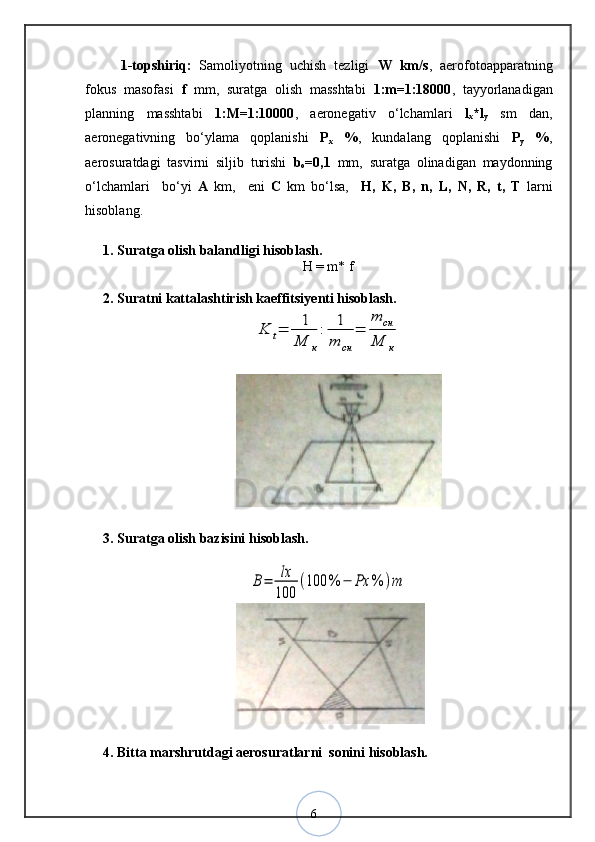 61-topshiriq:   Samoliyotning   uchish   tezligi   W   km/s ,   aerofotoapparatning
fokus   masofasi   f   mm,   suratga   olish   masshtabi   1:m=1:18000 ,   tayyorlanadigan
planning   masshtabi   1:M=1:10000 ,   aeronegativ   o‘lchamlari   l
x *l
y   sm   dan,
aeronegativning   bo‘ylama   qoplanishi   P
x   % ,   kundalang   qoplanishi   P
y   % ,
aerosuratdagi   tasvirni   siljib   turishi   b
o =0,1   mm,   suratga   olinadigan   maydonning
o‘lchamlari     bo‘yi   A   km,     eni   C   km   bo‘lsa,     H,   K,   B,   n,   L,   N,   R,   t,   T   larni
hisoblang.
1. Suratga olish balandligi hisoblash.
H = m* f
2. Suratni kattalashtirish kaeffitsiyenti hisoblash.K	t=	1
M	к
:	1
m	cн	
=	
m	cн	
M	к
3. Suratga olish bazisini hisoblash.	
B=	lx
100	
(100	%	−	Ρx	%	)m
4. Bitta marshrutdagi aerosuratlarni  sonini hisoblash.