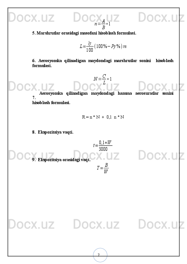 7n=	A
B	
+15. Marshrutlar orasidagi masofani hisoblash formulasi.	
L=	ly
100	
(100	%	−	Ρy	%	)m
6.   Aerosyomka   qilinadigan   maydondagi   marshrutlar   sonini     hisoblash
formulasi.	
N	=	C
L	
+	1
7.   Aerosyomka   qilinadigan   maydondagi   hamma   aerosuratlar   sonini
hisoblash formulasi.
R = n * N  +  0,1  n * N
8.  Ekspozitsiya vaqti.	
t=	0,1	∗W	
3000
9.  Ekspozitsiya orasidagi vaqt.
T=	B
W
