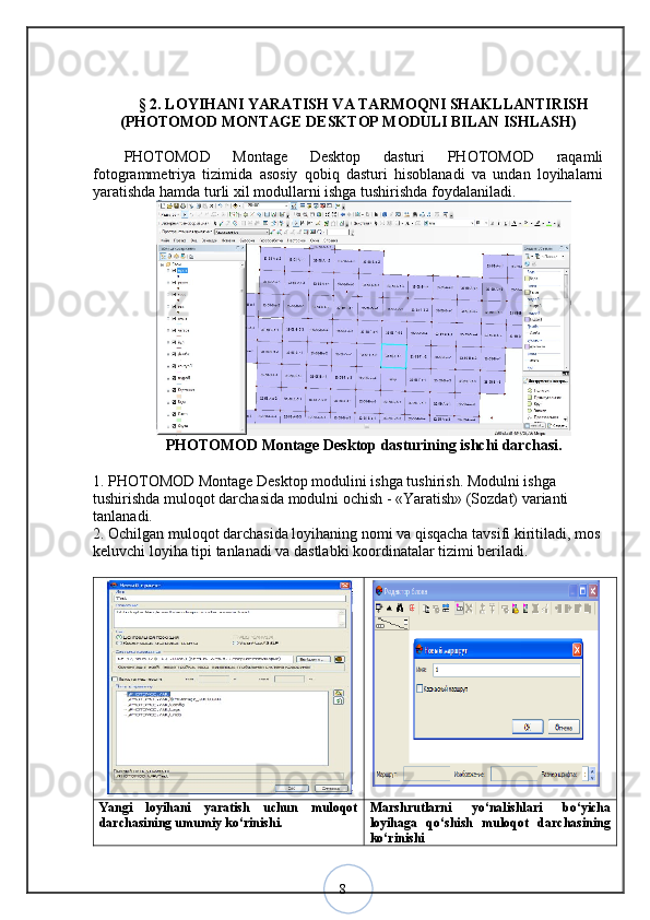 8§  2 .  LOYIHANI YARATISH VA TARMOQNI SHAKLLANTIRISH
(PHOTOMOD MONTAGE DESKTOP MODULI BILAN ISHLASH)
PHOTOMOD   Montage   Desktop   dasturi   PHOTOMOD   raqamli
fotogrammetriya   tizimida   asosiy   qobiq   dasturi   hisoblanadi   va   undan   loyihalarni
yaratishda hamda turli xil modullarni ishga tushirishda foydalaniladi.
PHOTOMOD Montage Desktop dasturining ishchi darchasi.
1. PHOTOMOD Montage Desktop modulini ishga tushirish. Modulni ishga 
tushirishda muloqot darchasida modulni ochish - «Yaratish» (Sozdat) varianti 
tanlanadi. 
2. Ochilgan muloqot darchasida loyihaning nomi va qisqacha tavsifi kiritiladi, mos
keluvchi loyiha tipi tanlanadi va dastlabki koordinatalar tizimi beriladi. 
Yangi   loyihani   yaratish   uchun   muloqot
darchasining umumiy ko‘rinishi. Marshrutlarni   yo‘nalishlari   bo‘yicha
loyihaga   qo‘shish   muloqot   darchasining
ko‘rinishi