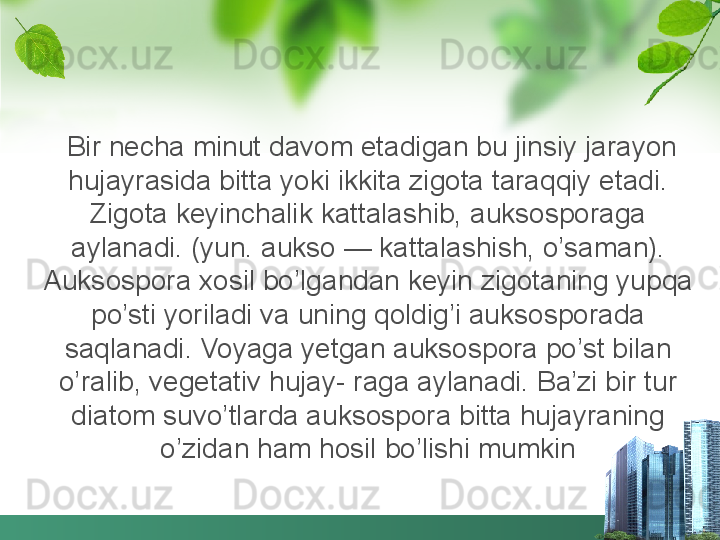 Bir necha minut davom etadigan bu jinsiy jarayon 
hujayrasida bitta yoki ikkita zigota taraqqiy etadi. 
Zigota keyinchalik kattalashib, auksosporaga 
aylanadi. (yun. aukso — kattalashish, o’saman). 
Auksospora xosil bo’lgandan keyin zigotaning yupqa 
po’sti yoriladi va uning qoldig’i auksosporada 
saqlanadi. Voyaga yetgan auksospora po’st bilan 
o’ralib, vegetativ hujay- raga aylanadi. Ba’zi bir tur 
diatom suvo’tlarda auksospora bitta hujayraning 
o’zidan ham hosil bo’lishi mumkin