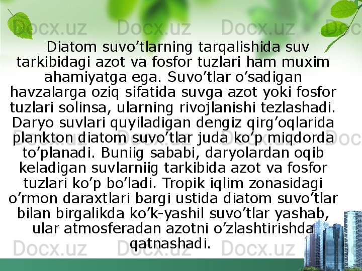    Diatom suvo’tlarning tarqalishida suv 
tarkibidagi azot va fosfor tuzlari ham muxim 
ahamiyatga ega. Suvo’tlar o’sadigan 
havzalarga oziq sifatida suvga azot yoki fosfor 
tuzlari solinsa, ularning rivojlanishi tezlashadi. 
Daryo suvlari quyiladigan dengiz qirg’oqlarida 
plankton diatom suvo’tlar juda ko’p miqdorda 
to’planadi. Buniig sababi, daryolardan oqib 
keladigan suvlarniig tarkibida azot va fosfor 
tuzlari ko’p bo’ladi. Tropik iqlim zonasidagi 
o’rmon daraxtlari bargi ustida diatom suvo’tlar 
bilan birgalikda ko’k-yashil suvo’tlar yashab, 
ular atmosferadan azotni o’zlashtirishda 
qatnashadi.   