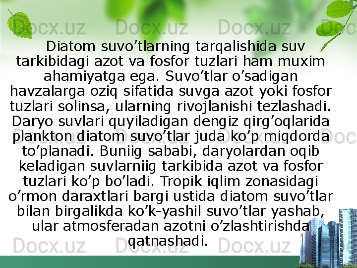 Diatom suvo’tlarning tarqalishida suv 
tarkibidagi azot va fosfor tuzlari ham muxim 
ahamiyatga ega. Suvo’tlar o’sadigan 
havzalarga oziq sifatida suvga azot yoki fosfor 
tuzlari solinsa, ularning rivojlanishi tezlashadi. 
Daryo suvlari quyiladigan dengiz qirg’oqlarida 
plankton diatom suvo’tlar juda ko’p miqdorda 
to’planadi. Buniig sababi, daryolardan oqib 
keladigan suvlarniig tarkibida azot va fosfor 
tuzlari ko’p bo’ladi. Tropik iqlim zonasidagi 
o’rmon daraxtlari bargi ustida diatom suvo’tlar 
bilan birgalikda ko’k-yashil suvo’tlar yashab, 
ular atmosferadan azotni o’zlashtirishda 
qatnashadi.