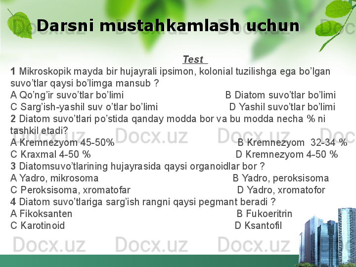 Darsni mustahkamlash uchun
                                                                Test  
1  Mikroskopik mayda bir hujayrali ipsimon, kolonial tuzilishga ega bo’lgan 
suvo’tlar qaysi bo’limga mansub ?
A Qo’ng’ir suvo’tlar bo’limi                                     B Diatom suvo’tlar bo’limi
C Sarg’ish-yashil suv o’tlar bo’limi                          D Yashil suvo’tlar bo’limi
2  Diatom suvo’tlari po’stida qanday modda bor va bu modda necha % ni 
tashkil etadi?
A Kremnezyom 45-50%                                             B Kremnezyom  32-34 %
C Kraxmal 4-50 %                                                     D Kremnezyom 4-50 % 
3  Diatomsuvo’tlarining hujayrasida qaysi organoidlar bor ?
A Yadro, mikrosoma                                                 B Yadro, peroksisoma
C Peroksisoma, xromatofar                                       D Yadro, xromatofor
4  Diatom suvo’tlariga sarg’ish rangni qaysi pegmant beradi ?
A Fikoksanten                                                            B Fukoeritrin
C Karotinoid                                                              D Ksantofil  