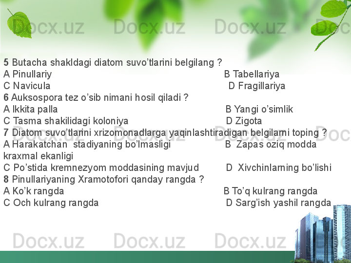 5  Butacha shakldagi diatom suvo’tlarini belgilang ?
A Pinullariy                                                                B Tabellariya
C Navicula                                                                  D Fragillariya
6  Auksospora tez o’sib nimani hosil qiladi ?
A Ikkita palla                                                              B Yangi o’simlik
C Tasma shakilidagi koloniya                                    D Zigota
7  Diatom suvo’tlarini xrizomonadlarga yaqinlashtiradigan belgilarni toping ?
A Harakatchan  stadiyaning bo’lmasligi                    B  Zapas oziq modda 
kraxmal ekanligi
C Po’stida kremnezyom moddasining mavjud          D  Xivchinlarning bo’lishi
8  Pinullariyaning Xramotofori qanday rangda ?
A Ko’k rangda                                                           B To’q kulrang rangda
C Och kulrang rangda                                               D Sarg’ish yashil rangda 