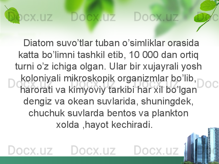    Diatom suvo’tlar tuban o’simliklar orasida 
katta bo’limni tashkil etib, 10 000 dan ortiq 
turni o’z ichiga olgan. Ular bir xujayrali yosh 
koloniyali mikroskopik organizmlar bo’lib, 
harorati va kimyoviy tarkibi har xil bo’lgan 
dengiz va okean suvlarida, shuningdek, 
chuchuk suvlarda bentos va plankton 
xolda ,hayot kechiradi.    