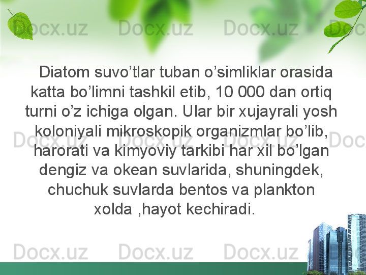 Diatom suvo’tlar tuban o’simliklar orasida 
katta bo’limni tashkil etib, 10 000 dan ortiq 
turni o’z ichiga olgan. Ular bir xujayrali yosh 
koloniyali mikroskopik organizmlar bo’lib, 
harorati va kimyoviy tarkibi har xil bo’lgan 
dengiz va okean suvlarida, shuningdek, 
chuchuk suvlarda bentos va plankton 
xolda ,hayot kechiradi.
