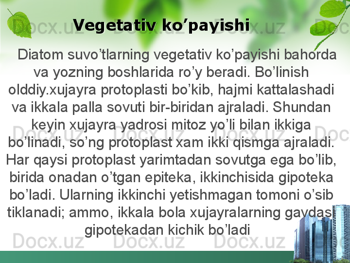     Diatom suvo’tlarning vegetativ ko’payishi bahorda 
va yozning boshlarida ro’y beradi. Bo’linish 
olddiy.xujayra protoplasti bo’kib, hajmi kattalashadi 
va ikkala palla sovuti bir-biridan ajraladi. Shundan 
keyin xujayra yadrosi mitoz yo’li bilan ikkiga 
bo’linadi, so’ng protoplast xam ikki qismga ajraladi. 
Har qaysi protoplast yarimtadan sovutga ega bo’lib, 
birida onadan o’tgan epiteka, ikkinchisida gipoteka 
bo’ladi. Ularning ikkinchi yetishmagan tomoni o’sib 
tiklanadi; ammo, ikkala bola xujayralarning gavdasi 
gipotekadan kichik bo’ladi          Vegetativ ko’payishi  