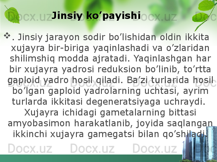           Jinsiy ko’payishi

. Jinsiy jarayon sodir bo’lishidan oldin ikkita 
xujayra bir-biriga yaqinlashadi va o’zlaridan 
shilimshiq modda ajratadi. Yaqinlashgan har 
bir xujayra yadrosi reduksion bo’linib, to’rtta 
gaploid yadro hosil qiladi. Ba’zi turlarida hosil 
bo’lgan gaploid yadrolarning uchtasi, ayrim 
turlarda ikkitasi degeneratsiyaga uchraydi.  
Xujayra ichidagi gametalarning bittasi 
amyobasimon harakatlanib, joyida saqlangan 
ikkinchi xujayra gamega t si bilan qo’shiladi.  