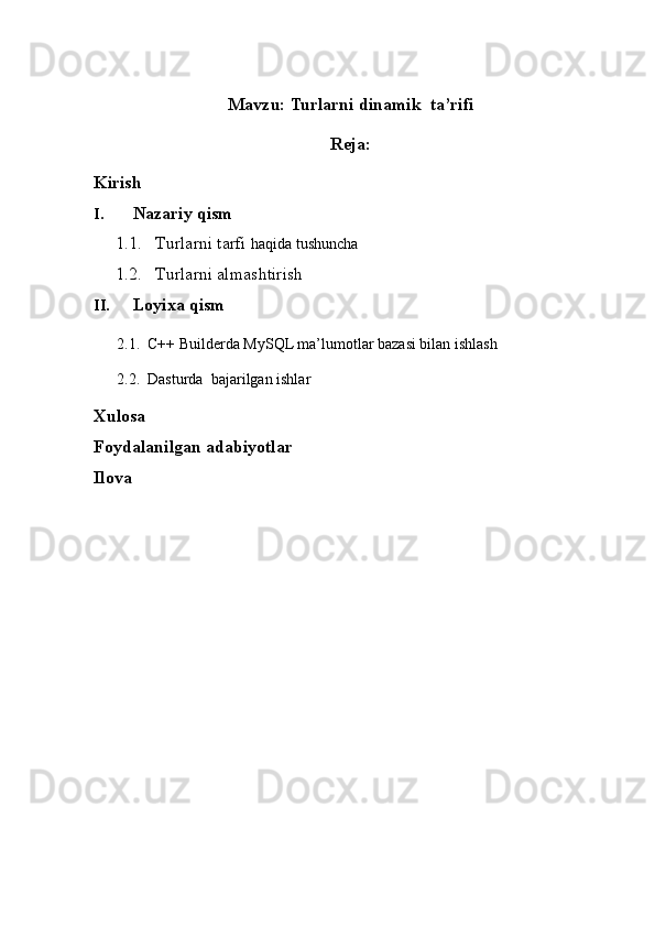                                            
Mavzu:  Turlarni dinamik  ta’rifi
Reja:
Kirish
I. Nazariy qism
1.1. Turlarni  tarfi  haqida tushuncha
1.2. T urlarni almashtirish  
II. Loyixa qism
      2.1.  C++ Builderda MySQL ma’lumotlar bazasi bilan ishlash   
      2.2.  Dasturda  bajarilgan ishlar 
Xulosa
Foydalanilgan adabiyotlar
Ilova 