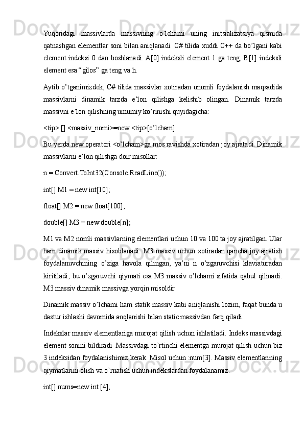 Yuqoridagi   massivlarda   massivning   o’lchami   uning   initsializatsiya   qismida
qatnashgan elementlar soni bilan aniqlanadi. C# tilida xuddi C++ da bo’lgani kabi
element   indeksi   0 dan  boshlanadi. A[0]   indeksli   element   1 ga  teng, B[1]  indeksli
element esa “gilos” ga teng va h.
Aytib o’tganimizdek, C# tilida massivlar xotiradan unumli foydalanish maqsadida
massivlarni   dinamik   tarzda   e’lon   qilishga   kelishib   olingan.   Dinamik   tarzda
massivni e’lon qilishning umumiy ko’rinishi quyidagicha:
<tip> [] <massiv_nomi>=new <tip>[o’lcham] 
Bu yerda new operatori <o’lcham>ga mos ravishda xotiradan joy ajratadi. Dinamik
massivlarni e’lon qilishga doir misollar:
n = Convert.ToInt32(Console.ReadLine());
int[] M1 = new int[10];
float[] M2 = new float[100];
double[] M3 = new double[n];
M1 va M2 nomli massivlarning elementlari uchun 10 va 100 ta joy ajratilgan. Ular
ham dinamik massiv hisoblanadi. M3 massiv uchun xotiradan qancha joy ajratish
foydalanuvchining   o’ziga   havola   qilingan,   ya’ni   n   o’zgaruvchisi   klaviaturadan
kiritiladi, bu o’zgaruvchi qiymati esa M3 massiv o’lchami sifatida qabul qilinadi.
M3 massiv dinamik massivga yorqin misoldir.
Dinamik massiv o’lchami ham statik massiv kabi aniqlanishi lozim, faqat bunda u
dastur ishlashi davomida anqlanishi bilan static massivdan farq qiladi.
Indekslar massiv elementlariga murojat qilish uchun ishlatiladi. Indeks massivdagi
element sonini bildiradi .Massivdagi to’rtinchi elementga murojat qilish uchun biz
3 indeksidan foydalanishimiz kerak. Misol uchun :num[3]. Massiv elementlarining
qiymatlarini olish va o’rnatish uchun indekslardan foydalanamiz.
int[] nums=new int [4]; 