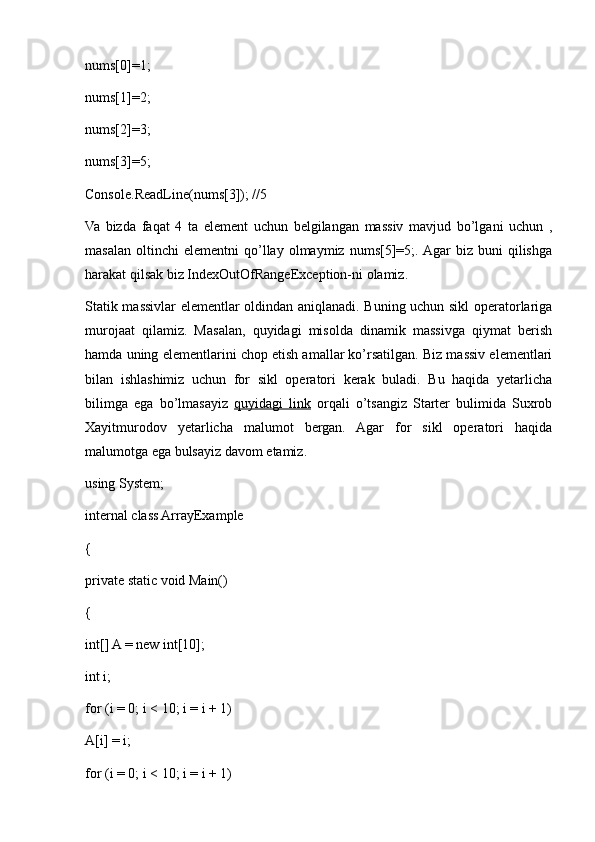 nums[0]=1; 
nums[1]=2;
nums[2]=3;
nums[3]=5;
Console.ReadLine(nums[3]); //5
Va   bizda   faqat   4   ta   element   uchun   belgilangan   massiv   mavjud   bo’lgani   uchun   ,
masalan   oltinchi   elementni   qo’llay  olmaymiz   nums[5]=5;.  Agar   biz   buni   qilishga
harakat qilsak biz IndexOutOfRangeException-ni olamiz.
Statik massivlar elementlar oldindan aniqlanadi. Buning uchun sikl operatorlariga
murojaat   qilamiz.   Masalan,   quyidagi   misolda   dinamik   massivga   qiymat   berish
hamda uning elementlarini chop etish amallar ko’rsatilgan. Biz massiv elementlari
bilan   ishlashimiz   uchun   for   sikl   operatori   kerak   buladi.   Bu   haqida   yetarlicha
bilimga   ega   bo’lmasayiz   quyidagi   link   orqali   o’tsangiz   Starter   bulimida   Suxrob
Xayitmurodov   yetarlicha   malumot   bergan.   Agar   for   sikl   operatori   haqida
malumotga ega bulsayiz davom etamiz.
using System;
internal class ArrayExample
{
private static void Main()
{
int[] A = new int[10];
int i;
for (i = 0; i < 10; i = i + 1)
A[i] = i;
for (i = 0; i < 10; i = i + 1) 