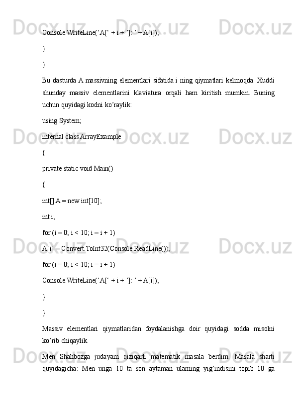 Console.WriteLine(‘A[‘ + i + ’]: ’ + A[i]);
}
}
Bu dasturda A massivning elementlari sifatida i ning qiymatlari kelmoqda. Xuddi
shunday   massiv   elementlarini   klaviatura   orqali   ham   kiritish   mumkin.   Buning
uchun quyidagi kodni ko’raylik:
using System;
internal class ArrayExample
{
private static void Main()
{
int[] A = new int[10];
int i;
for (i = 0; i < 10; i = i + 1)
A[i] = Convert.ToInt32(Console.ReadLine());
for (i = 0; i < 10; i = i + 1)
Console.WriteLine(‘A[‘ + i + ’]: ’ + A[i]);
}
}
Massiv   elementlari   qiymatlaridan   foydalanishga   doir   quyidagi   sodda   misolni
ko’rib chiqaylik.
Men   Shahbozga   judayam   qiziqarli   matematik   masala   berdim.   Masala   sharti
quyidagicha:   Men   unga   10   ta   son   aytaman   ularning   yig’indisini   topib   10   ga 