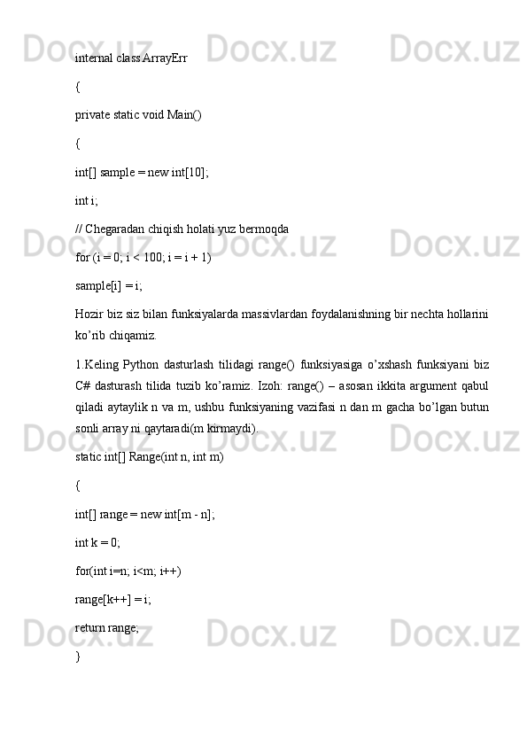 internal class ArrayErr
{
private static void Main()
{
int[] sample = new int[10];
int i;
// Chegaradan chiqish holati yuz bermoqda 
for (i = 0; i < 100; i = i + 1)
sample[i] = i;
Hozir biz siz bilan funksiyalarda massivlardan foydalanishning bir nechta hollarini
ko’rib chiqamiz.
1.Keling   Python   dasturlash   tilidagi   range()   funksiyasiga   o’xshash   funksiyani   biz
C#   dasturash   tilida   tuzib   ko’ramiz.   Izoh:   range()   –   asosan   ikkita   argument   qabul
qiladi aytaylik n va m, ushbu funksiyaning vazifasi n dan m gacha bo’lgan butun
sonli array ni qaytaradi(m kirmaydi).
static int[] Range(int n, int m) 
{ 
int[] range = new int[m - n]; 
int k = 0; 
for(int i=n; i<m; i++) 
range[k++] = i; 
return range; 
}  