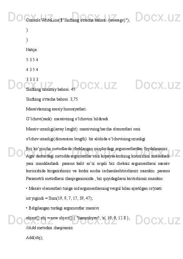 Console.WriteLine($"Sinfning o'rtacha bahosi: {average}");
}
}
Natija:
5 3 5 4
4 3 5 4
3 3 3 3
Sinfning umumiy bahosi: 45
Sinfning o'rtacha bahosi: 3,75
Massivlarning asosiy hususiyatlari:
O’lchovi(rank): massivning o’lchovini bildiradi
Massiv uzunligi(array lenght): massivning barcha elementlari soni
o'lchov uzunligi(dimension length): bir alohida o’lchovining uzunligi
Biz ko’pincha metodlarda cheklangan miqdordagi  argumentlardan foydalanamiz .
Agar dasturdagi metodda argumentlar soni kopaysa kodning korinishini xiralashadi
yani   xunuklashadi.   params   kalit   so’zi   orqali   biz   cheksiz   argumentlarni   massiv
korinishida   kirgazishimiz   va   kodni   ancha   ixchamlashtirishimiz   mumkin.   params
Parametrli metodlarni chaqirganimizda , biz quyidagilarni kiritishimiz mumkin:
• Massiv elementlari turiga oid argumentlarning vergul bilan ajratilgan ro'yxati:
int yigindi = Sum(19, 9, 7, 17, 39, 47);
• Belgilangan turdagi argumentlar massivi:
object[] obj = new object[] { "hamroliyev", 'a', 19, 9, 12.8 };
//Add metodini chaqiramiz.
Add(obj); 