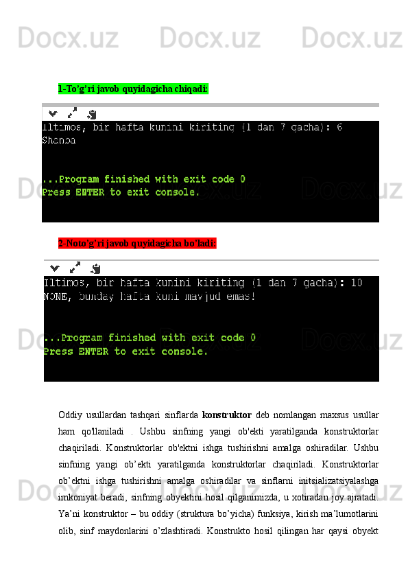 1-To’g’ri javob quyidagicha chiqadi:
2-Noto’g’ri javob quyidagicha bo’ladi:
Oddiy   usullardan   tashqari   sinflarda   konstruktor   deb   nomlangan   maxsus   usullar
ham   qo'llaniladi   .   Ushbu   sinfning   yangi   ob'ekti   yaratilganda   konstruktorlar
chaqiriladi.   Konstruktorlar   ob'ektni   ishga   tushirishni   amalga   oshiradilar.   Ushbu
sinfning   yangi   ob’ekti   yaratilganda   konstruktorlar   chaqiriladi.   Konstruktorlar
ob’ektni   ishga   tushirishni   amalga   oshiradilar   va   sinflarni   initsializatsiyalashga
imkoniyat   beradi,   sinfning   obyektini   hosil   qilganimizda,   u   xotiradan   joy   ajratadi.
Ya’ni konstruktor – bu oddiy (struktura bo’yicha) funksiya, kirish ma’lumotlarini
olib,   sinf   maydonlarini   o’zlashtiradi.   Konstrukto   hosil   qilingan   har   qaysi   obyekt 