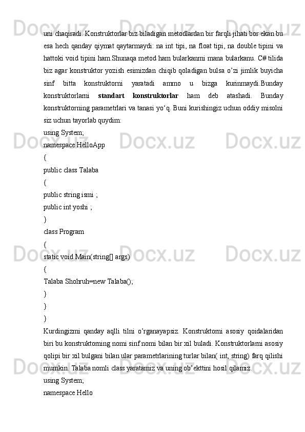 uni chaqiradi. Konstruktorlar biz biladigan metodlardan bir farqli jihati bor ekan bu
esa hech qanday qiymat qaytarmaydi: na int tipi, na float tipi, na double tipini va
hattoki void tipini ham.Shunaqa metod ham bularkanmi mana bularkanu. C# tilida
biz agar  konstruktor  yozish  esimizdan  chiqib qoladigan bulsa o’zi  jimlik buyicha
sinf   bitta   konstruktorni   yaratadi   ammo   u   bizga   kurinmaydi.Bunday
konstruktorlarni   standart   konstruktorlar   ham   deb   atashadi.   Bunday
konstruktorning parametrlari va tanasi yo‘q. Buni kurishingiz uchun oddiy misolni
siz uchun tayorlab quydim:
using System;
namespace HelloApp
{
public class Talaba
{
public string ismi ;
public int yoshi ;
} 
class Program
{
static void Main(string[] args)
{
Talaba Shohruh=new Talaba();
}
}
}
Kurdingizmi   qanday   aqlli   tilni   o’rganayapsiz.   Konstruktorni   asosiy   qoidalaridan
biri bu konstruktorning nomi sinf nomi bilan bir xil buladi. Konstruktorlarni asosiy
qolipi bir xil bulgani bilan ular parametrlarining turlar bilan( int, string) farq qilishi
mumkin. Talaba nomli class yaratamiz va uning ob’ekttini hosil qilamiz.
using System;
namespace Hello 