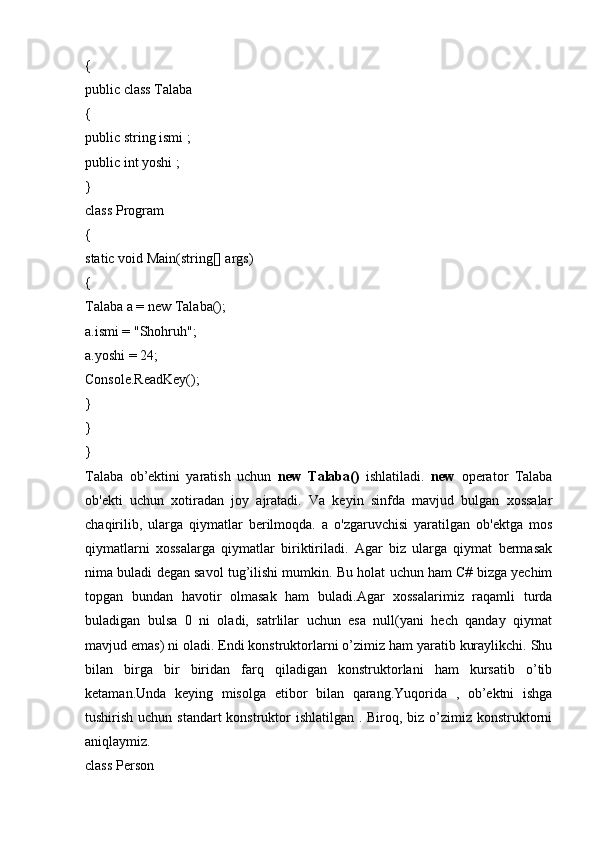 {
public class Talaba
{
public string ismi ;
public int yoshi ;
} 
class Program
{
static void Main(string[] args)
{
Talaba a = new Talaba();
a.ismi = "Shohruh";
a.yoshi = 24;
Console.ReadKey();
}
}
}
Talaba   ob’ektini   yaratish   uchun   new   Talaba()   ishlatiladi.   new   operator   Talaba
ob'ekti   uchun   xotiradan   joy   ajratadi.   Va   keyin   sinfda   mavjud   bulgan   xossalar
chaqirilib,   ularga   qiymatlar   berilmoqda.   a   o'zgaruvchisi   yaratilgan   ob'ektga   mos
qiymatlarni   xossalarga   qiymatlar   biriktiriladi.   Agar   biz   ularga   qiymat   bermasak
nima buladi degan savol tug’ilishi mumkin. Bu holat uchun ham C# bizga yechim
topgan   bundan   havotir   olmasak   ham   buladi.Agar   xossalarimiz   raqamli   turda
buladigan   bulsa   0   ni   oladi,   satrlilar   uchun   esa   null(yani   hech   qanday   qiymat
mavjud emas) ni oladi. Endi konstruktorlarni o’zimiz ham yaratib kuraylikchi. Shu
bilan   birga   bir   biridan   farq   qiladigan   konstruktorlani   ham   kursatib   o’tib
ketaman.Unda   keying   misolga   etibor   bilan   qarang.Yuqorida   ,   ob’ektni   ishga
tushirish uchun standart  konstruktor ishlatilgan . Biroq, biz o’zimiz konstruktorni
aniqlaymiz.
class Person 