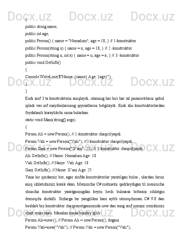 {
public string name;
public int age;
public Person() { name = "Nomalum"; age = 18; } // 1-konstruktor
public Person(string n) { name = n; age = 18; } // 2 -konstruktor
public Person(string n, int a) { name = n; age = a; } // 3 -konstruktor
public void GetInfo()
{
Console.WriteLine($"Name: {name} Age: {age}");
}
}
Endi sinf 3 ta konstruktorni aniqlaydi, ularning har biri har xil parametrlarni qabul
qiladi  vas  inf  maydonlarining qiymatlarini  belgilaydi.   Endi   shu  konstruktorlardan
foydalanib kuraylikchi nima bularkan.
static void Main(string[] args)
{
Person Ali = new Person(); // 1-konstruktor chaqirilyapdi
Person Vali = new Person("Vali"); //2-konstruktor chaqirilyapdi 
Person Gani = new Person("G’ani", 25); // 3-konstruktor chaqirilyapdi 
Ali.GetInfo(); // Name: Nomalum Age: 18
Vali.GetInfo(); // Name: Vali Age: 18
Gani.GetInfo(); // Name: G’ani Age: 25
Yana bir qoidamiz bor, agar sinfda konstruktorlar yaratilgan bulsa , ulardan birini
aniq ishlatishimiz kerak ekan. Menimcha C# mehnatni qadrlaydigan til menimcha
shuncha   konstruktor   yaratganingdan   keyin   hech   bulmasa   bittasini   ishlatgin
demoqchi   shekilli.   Sizlarga   bir   yangilikni   ham   aytib   utmoqchiman   C#   9.0   dan
boshlab biz konstruktor chaqirayotganimizda new dan sung sinf nomini yozishimiz
shart emas ekan. Masalan mana bunday qilib:
Person Ali=new (); // Person Ali = new Person(); degani
Person Vali=new(“Vali”); // Person Vali = new Person("Vali");  