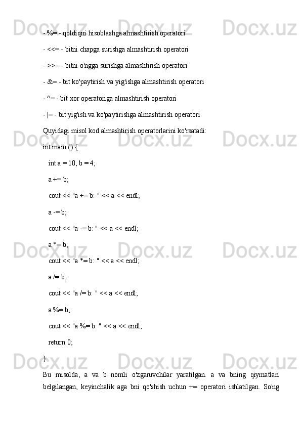 - %= - qoldiqni hisoblashga almashtirish operatori
- <<= - bitni chapga surishga almashtirish operatori
- >>= - bitni o'ngga surishga almashtirish operatori
- &= - bit ko'paytirish va yig'ishga almashtirish operatori
- ^= - bit xor operatoriga almashtirish operatori
- |= - bit yig'ish va ko'paytirishga almashtirish operatori
Quyidagi misol kod almashtirish operatorlarini ko'rsatadi:
int main () {
   int a = 10, b = 4;
   a += b;
   cout << "a += b: " << a << endl;
   a -= b;
   cout << "a -= b: " << a << endl;
   a *= b;
   cout << "a *= b: " << a << endl;
   a /= b;
   cout << "a /= b: " << a << endl;
   a %= b;
   cout << "a %= b: " << a << endl;
   return 0;
}
Bu   misolda,   a   va   b   nomli   o'zgaruvchilar   yaratilgan.   a   va   bning   qiymatlari
belgilangan,   keyinchalik   aga   bni   qo'shish   uchun   +=   operatori   ishlatilgan.   So'ng 