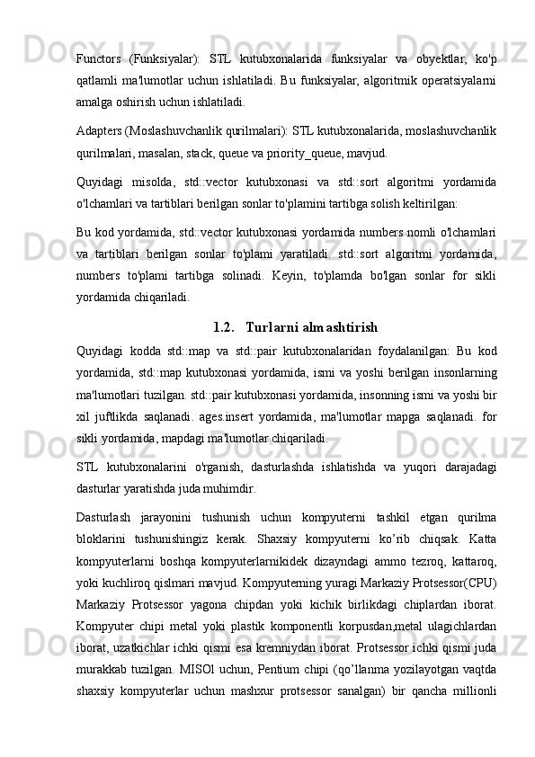 Functors   (Funksiyalar):   STL   kutubxonalarida   funksiyalar   va   obyektlar,   ko'p
qatlamli   ma'lumotlar   uchun   ishlatiladi.   Bu   funksiyalar,   algoritmik   operatsiyalarni
amalga oshirish uchun ishlatiladi.
Adapters (Moslashuvchanlik qurilmalari): STL kutubxonalarida, moslashuvchanlik
qurilmalari, masalan, stack, queue va priority_queue, mavjud.
Quyidagi   misolda,   std::vector   kutubxonasi   va   std::sort   algoritmi   yordamida
o'lchamlari va tartiblari berilgan sonlar to'plamini tartibga solish keltirilgan:
Bu kod yordamida, std::vector kutubxonasi yordamida numbers nomli o'lchamlari
va   tartiblari   berilgan   sonlar   to'plami   yaratiladi.   std::sort   algoritmi   yordamida,
numbers   to'plami   tartibga   solinadi.   Keyin,   to'plamda   bo'lgan   sonlar   for   sikli
yordamida chiqariladi.
1.2. T urlarni almashtirish
Quyidagi   kodda   std :: map   va   std :: pair   kutubxonalaridan   foydalanilgan :   Bu   kod
yordamida ,   std :: map   kutubxonasi   yordamida ,   ismi   va   yoshi   berilgan   insonlarning
ma ' lumotlari   tuzilgan .  std :: pair   kutubxonasi   yordamida ,  insonning   ismi   va   yoshi   bir
xil   juftlikda   saqlanadi .   ages . insert   yordamida ,   ma ' lumotlar   mapga   saqlanadi .   for
sikli   yordamida ,  mapdagi   ma ' lumotlar   chiqariladi .
STL   kutubxonalarini   o ' rganish ,   dasturlashda   ishlatishda   va   yuqori   darajadagi
dasturlar   yaratishda   juda   muhimdir .
Dasturlash   jarayonini   tushunish   uchun   kompyuterni   tashkil   etgan   qurilma
bloklarini   tushunishingiz   kerak .   Shaxsiy   kompyuterni   ko ’ rib   chiqsak .   Katta
kompyuterlarni   boshqa   kompyuterlarnikidek   dizayndagi   ammo   tezroq ,   kattaroq ,
yoki   kuchliroq   qislmari   mavjud .  Kompyuterning yuragi Markaziy Protsessor(CPU)
Markaziy   Protsessor   yagona   chipdan   yoki   kichik   birlikdagi   chiplardan   iborat.
Kompyuter   chipi   metal   yoki   plastik   komponentli   korpusdan,metal   ulagichlardan
iborat, uzatkichlar ichki  qismi  esa kremniydan iborat. Protsessor ichki  qismi  juda
murakkab   tuzilgan.   MISOl   uchun,   Pentium   chipi   (qo’llanma   yozilayotgan   vaqtda
shaxsiy   kompyuterlar   uchun   mashxur   protsessor   sanalgan)   bir   qancha   millionli 