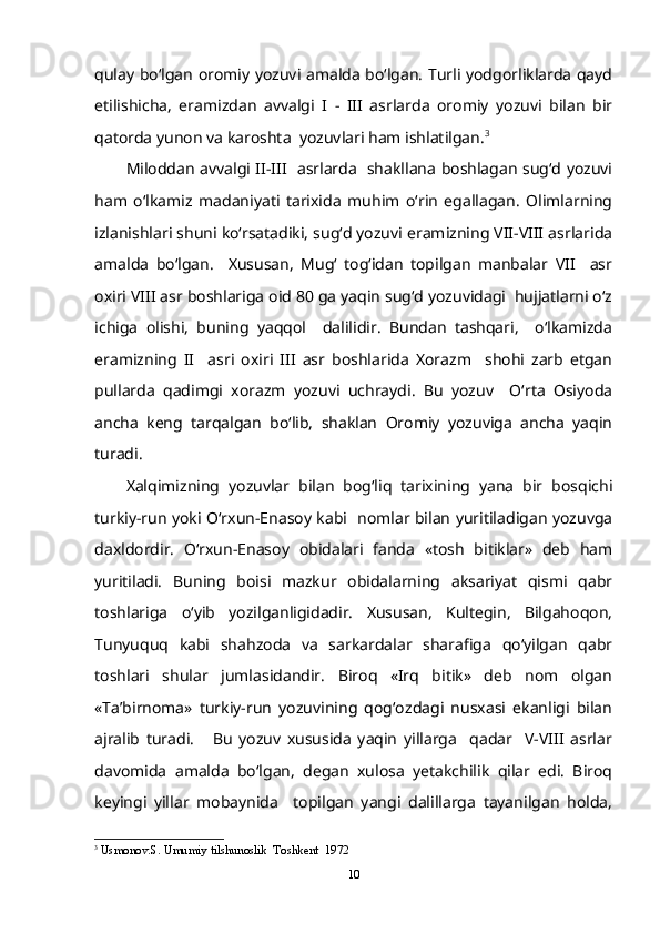 qulay bo‘lgan oromiy yozuvi amalda bo‘lgan. Turli yodgorliklarda qayd
etilishicha,   eramizdan   avvalgi   I   -   III   asrlarda   oromiy   yozuvi   bilan   bir
qatorda yunon va karoshta  yozuvlari ham ishlatilgan. 3
Miloddan avvalgi II-III   asrlarda   shakllana boshlagan sug‘d yozuvi
ham   o‘lkamiz   madaniyati   tarixida   muhim   o‘rin   egallagan.   Olimlarning
izlanishlari shuni ko‘rsatadiki, sug‘d yozuvi eramizning VII-VIII asrlarida
amalda   bo‘lgan.     Xususan,   Mug‘   tog‘idan   topilgan   manbalar   VII     asr
oxiri VIII asr boshlariga oid 80 ga yaqin sug‘d yozuvidagi  hujjatlarni o‘z
ichiga   olishi,   buning   yaqqol     dalilidir.   Bundan   tashqari,     o‘lkamizda
eramizning   II     asri   oxiri   III   asr   boshlarida   Xorazm     shohi   zarb   etgan
pullarda   qadimgi   xorazm   yozuvi   uchraydi.   Bu   yozuv     O‘rta   Osiyoda
ancha   keng   tarqalgan   bo‘lib,   shaklan   Oromiy   yozuviga   ancha   yaqin
turadi. 
Xalqimizning   yozuvlar   bilan   bog‘liq   tarixining   yana   bir   bosqichi
turkiy-run yoki O‘rxun-Enasoy kabi   nomlar bilan yuritiladigan yozuvga
daxldordir.   O‘rxun-Enasoy   obidalari   fanda   «tosh   bitiklar»   deb   ham
yuritiladi.   Buning   boisi   mazkur   obidalarning   aksariyat   qismi   qabr
toshlariga   o‘yib   yozilganligidadir.   Xususan,   Kultegin,   Bilgahoqon,
Tunyuquq   kabi   shahzoda   va   sarkardalar   sharafiga   qo‘yilgan   qabr
toshlari   shular   jumlasidandir.   Biroq   «Irq   bitik»   deb   nom   olgan
«Ta’birnoma»   turkiy-run   yozuvining   qog‘ozdagi   nusxasi   ekanligi   bilan
ajralib   turadi.       Bu   yozuv   xususida   yaqin   yillarga     qadar     V-VIII   asrlar
davomida   amalda   bo‘lgan,   degan   xulosa   yetakchilik   qilar   edi.   Biroq
keyingi   yillar   mobaynida     topilgan   yangi   dalillarga   tayanilgan   holda,
3
  Usmonov.S. Umumiy tilshunoslik  Toshkent  1972
10 